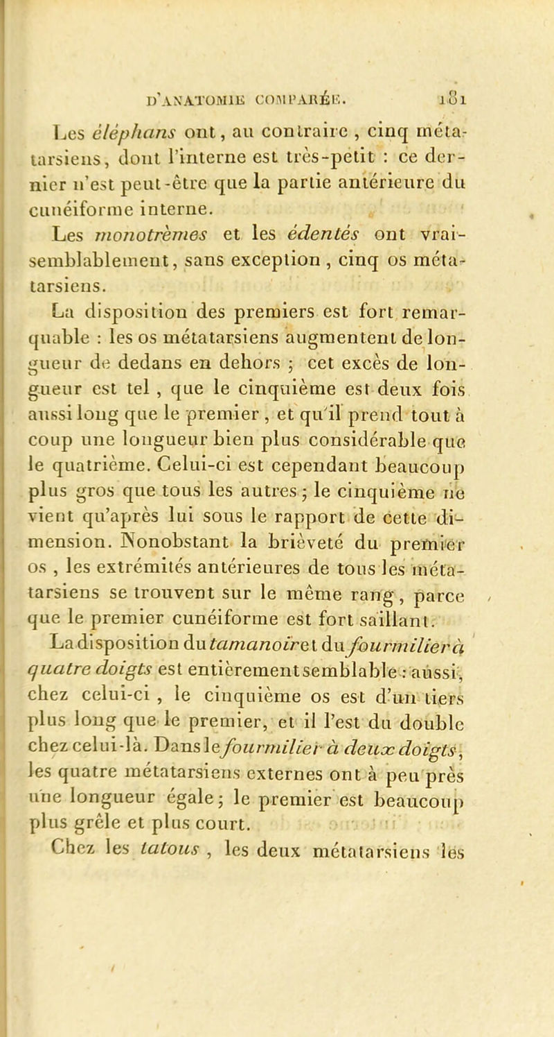 Les éléphans ont, au conLraiic , cinq métar tarsiens, dont l'interne est très-petit : ce der- nier n'est peut-être que la partie antérieure du cunéiforme interne. Les monotrèmes et les édentés ont vrai- semblablement, sans exception , cinq os méta- tarsiens. La disposition des premiers est fort remar- quable : les os métatarsiens augmentent de lon- jiueur de dedans en dehors ; cet excès de Ion- gueur est tel , que le cinquième est deux fois aussi long que le premier , et qu'il prend tout à coup une longueur bien plus considérable que le quatrième. Celui-ci est cependant beaucoup plus gros que tous les autres ; le cinquième ne vient qu'après lui sous le rapport de cette di- mension. Nonobstant la brièveté du prenii'er os , les extrémités antérieures de tous les méta- tarsiens se trouvent sur le même rang, parce que le premier cunéiforme est fort saillant. Ladlspositiondutoma/2oz>eldu fourmilier ck quatre doigts est entièrementsemblable : aiissi^, chez celui-ci , le cinquième os est d'un tiers plus long que le premier, et il l'est du double chez celui-là. T>ùiislefourmilier à deuxdoigt^\ les quatre métatarsiens externes ont à peu près une longueur égale; le premier est beaucoup plus grêle et plus court. Chez tatous , les deux métatarsiens les