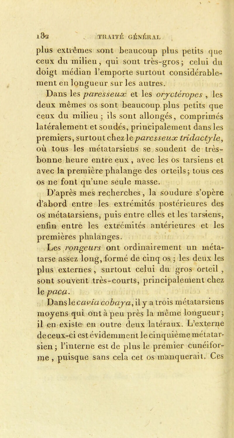 plus extfômcs sont beaucoup plus petits que ceux du milieu, qui sont très-gros ; celui du do igt médian l'emporte surtout considérable- ment en longueur sur les autres. Dans les paresseux et les orjctéropes , les deux mêmes os sont beaucoup plus petits que ceux du milieu j ils sont allongés, comprimés latéralement et soudés, principalement dans les premiers, surtout chez le paresseux tridactjle, où tous les métatarsiens se soudent de très- bonne heure entre eux, avec les os tarsiens et avec la première phalange des orteils; tous ces os ne font qu'une seule masse. D'après mes recherches, la soudure s'opère d'abord entre les extrémités postérieures des os métatarsiens, puis entre elles et les tarsiens, enfin entre les extrémités antérieures et les premières phalanges. rongeurs ont ordinairement un méta^ tarse assez long, formé de cinq os ; les deux les plus externes , surtout celui du gros orteil , sont souvent très-courts, principalement chez le paoa- Dans le cavia cobaja, il y a trois métatarsiens moyens qui ont à peu près la même longueur; il en existe eu outre deux latéraux. L'externe de ceux-ci est évidemment le cinquième métatar- sien ; l'interne est de plus le premier ciméifor- ïije , puisque sans cela cet os manquerait. Ces