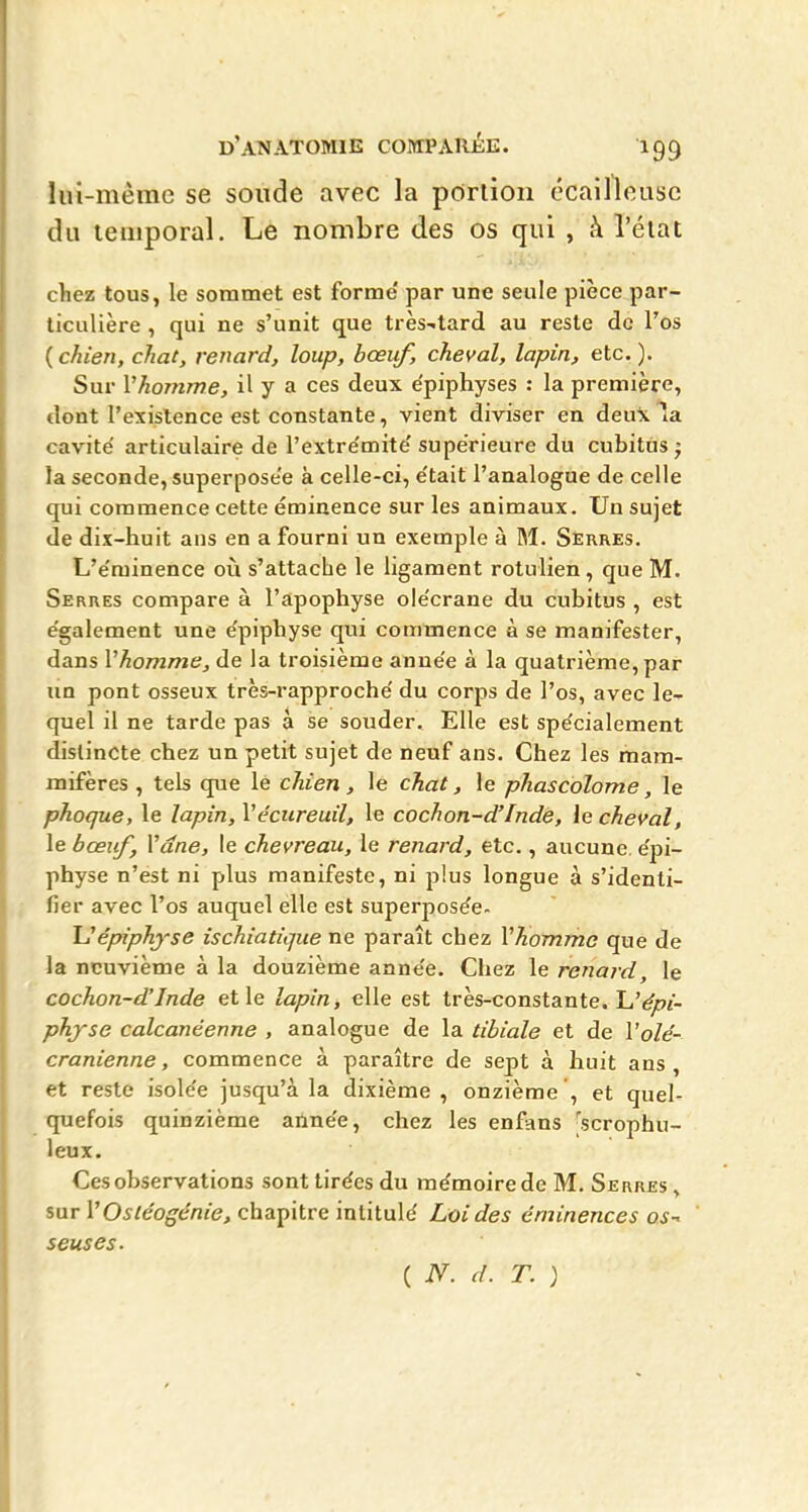 Iin-mêrae se soude avec la pôrlioii ccailleuse du leiiiporal. Le nombre des os qui , à l'élat chez tous, le sommet est forme' par une seule pièce par- ticulière , qui ne s'unit que très-tard au reste de l'os ( chien, chat, renard, loup, bœuf, cheval, lapin, etc. ). Sur l'homme, il y a ces deux ëpiphyses : la première, dont l'existence est constante, vient diviser en deu\ la cavité articulaire de l'extre'mite' supérieure du cubitus j la seconde, superposée à celle-ci, e'tait l'analogue de celle qui commence cette éminence sur les animaux. Un sujet de dix-huit ans en a fourni un exemple à M. Serres. L'e'minence oià s'attache le ligament rotulien, que M. Serres compare à l'apophyse ole'crane du cubitus , est e'galement une e'piphyse qui commence à se manifester, dans Vhomme, de la troisième anue'e à la quatrième, par un pont osseux très-rapproche' du corps de l'os, avec le- quel il ne tarde pas a se souder. Elle est spe'cialement distincte chez un petit sujet de neuf ans. Chez les mam- mifères , tels que lé chien, le chat, le phascolome, le phoque, le lapin, Vécureuil, le cochon-d'Inde, le cheval, le bœuf, Vdne, le chevreau, le renard, etc., aucune, epi- physe n'est ni plus manifeste, ni plus longue à s'identi- fier avec l'os auquel elle est superposée- JJépiphyse ischiatîque ne paraît chez VTiommc que de la neuvième à la douzième anne'e. Chez le renard, le cochon-d'Inde et le lapin, elle est très-constante. L'^i- phjse calcanéenne , analogue de la tibiale et de l'o/e- cranienne, commence à paraître de sept à huit ans, et reste isole'e jusqu'à la dixième , onzième ', et quel- quefois quinzième année, chez les enfans 'scrophu- leux. Ces observations sont tirées du mémoire de M. Serres , sar VOstéogénie, chapitre intitulé Loi des éminences os-^ seuses. ( N. d. T. )