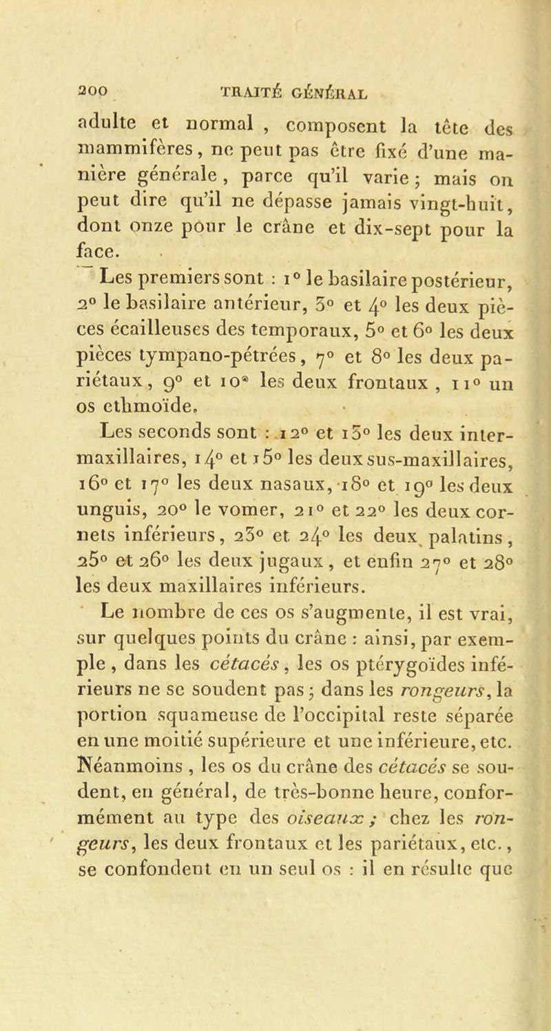 ndiilte et normal , composent la tête des mammifères, no peut pas être fixé d'une ma- nière générale, parce qu'il varie; mais on peut dire qu'il ne dépasse jamais vingt-huit, dont onze pour le crâne et dix-sept pour la face. Les premiers sont : i*> le basilaire postérieur, 2» le basilaire antérieur, 5° et If les deux piè- ces écailleuses des temporaux, 5° et 6° les deux pièces tympano-pétrées, 7° et 8° les deux pa- riétaux, 90 et 10* les deux frontaux , ii» un os ctbmoïde. Les seconds sont : .120 et iS» les deux inier- maxillaires, 14° et jô» les deux sus-maxillaires, 16° et 170 les deux nasaux, 18° et 19» les deux unguis, ao** le vomer, 21» et 22° les deux cor- nets inférieurs, 25« et 24** les deux palatins, 25° et :iÇ>° les deux jugaux, et enfin 27» et 28° les deux maxillaires inférieurs. Le nombre de ces os s'augmente, il est vrai, sur quelques points du crâne : ainsi, par exem- ple , dans les cétacés, les os ptérygoïdes infé- rieurs ne se soudent pas ; dans les rongeurs, la portion squameuse de l'occipitîil reste séparée en une moitié supérieure et une inférieure, etc. Néanmoins , les os du crâne des cétacés se sou- dent, en général, de très-bonne heure, confor- mément au type des oiseauœ ; chez les ron- deurs ^ les deux frontaux et les pariétaux, etc., se confondent en un seul os : il en résulte que