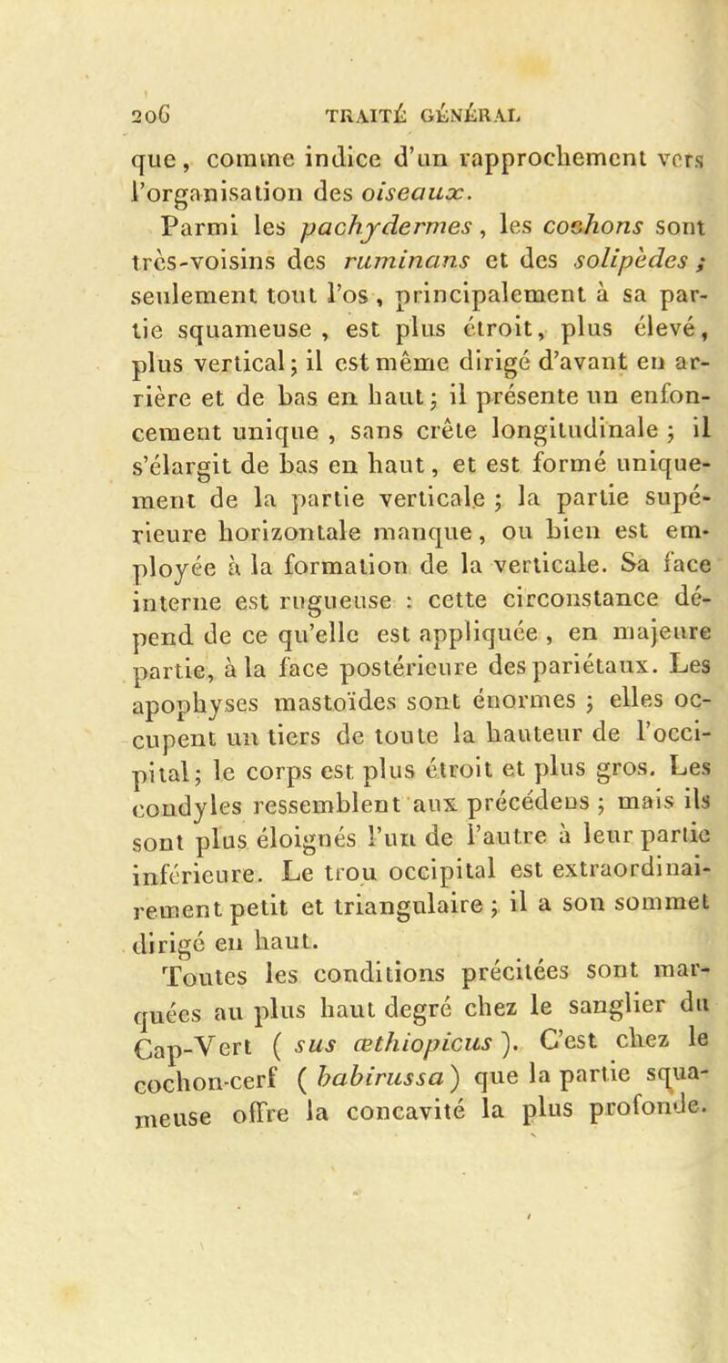 20G TRAITl^ GÛ^ÛRKh que, comme indice d'un rapprochement vers l'organisalion des oiseaux. Parmi les pachydermes, les cochons sont trcs-voisins des ruminans et des solipèdes ; seulement tout l'os , principalement à sa par- tie squameuse, est plus étroit, plus élevé, plus vertical; il est même dirigé d'avant en ar- rière et de bas en haut 3 il présente un enfon- cement unique , sans crête longitudinale ; il s'élargit de iDas en haut, et est formé unique- ment de la partie verticale ; la partie supé- rieure horizontale manque, ou Lien est em- ployée à la formation de la verticale. Sa face interne est rugueuse : cette circonstance dé- pend de ce qu'elle est appliquée , en majeure partie, à la face postérieure des pariétaux. Les apophyses mastoïdes sont énormes j elles oc- cupent un tiers de toute la hauteur de l'occi- pital; le corps est plus étroit et plus gros. Les condyles ressemblent aux précédées ; mais ils sont plus éloignés l'un de l'autre à leur partie inférieure. Le trou occipital est extraordlnai- rement petit et triangulaire ; il a son sommet dirigé en haut. Toutes les conditions précitées sont mar- quées au plus haut degré chez le sanglier du Cap-Vert ( sus œthiopicus ). C'est chez le Gochon-cerf {habirussa) que la partie squa- meuse offre la concavité la plus profonde.