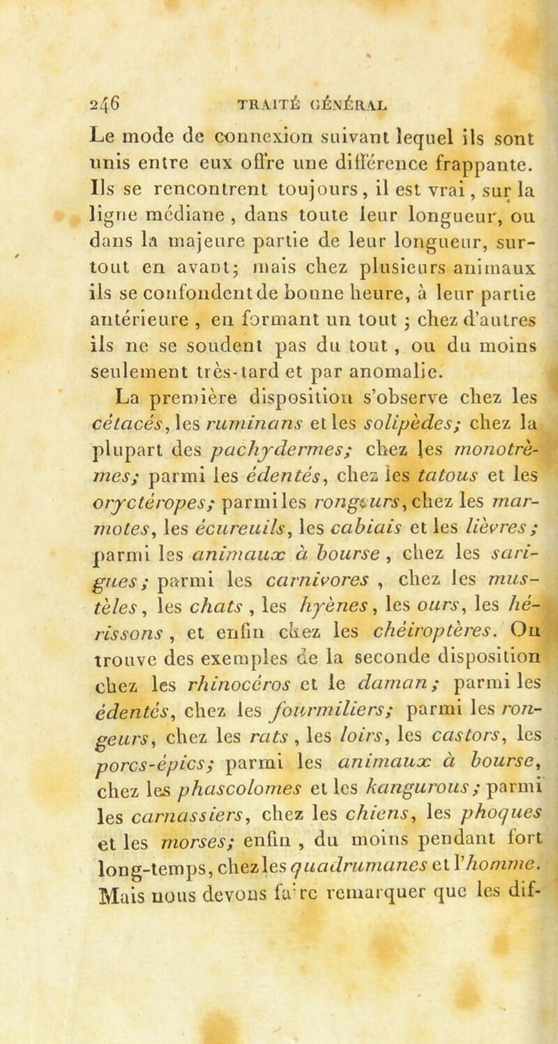 Le mode de connexion suivant lequel ils sont unis entre eux ofire une dilFérence frappante. Ils se rencontrent toujours, il est vrai, sur la ligne médiane , dans toute leur longueur, ou dans la majeure partie de leur longueur, sur- tout en avant; mais chez plusieurs animaux ils se confondent de bonne heure, à leur partie antérieure , en formant un tout ; chez d'autres ils ne se soudent pas du tout, ou du moins seulement très-tard et par anomalie. i La première disposition s'observe chez les cétacés, les ruminans et les soUpèdes; chez la plupart des pachydermes; chez les monotrh- mes; parmi les édentés, chez les tatous et les or^c^e'roy^ej'/parmi les rongt urs^ chez les mar- jnotes^ les écureuils^ les câblais et les lièvres ; parmi les animaux à bourse, chez les sari- gues; parmi les carnivores , chez les mus- tèles ^ les chats , les hyènes, les ours, les hé- rissons , et enfin ckez les chéiroptères. Ou trouve des exemples de la seconde disposition chez les rhinocéros et le daman; parmi les édentés, chez les fourmiliers; parmi les ron- geurs, chez les rats , les loirs, les castors, les porcs-épics; parmi les animaux à bourse, chez les phascolomes et les kangurous ; parmi les carnassiers, chez les chiens, les phoques et les morses; enfin , du moins pendant fort long-temps, chezles<7w«Jmmtt72ej'et r/io/7zw<?. Mais nous devons fu'rc remarquer que les dif-