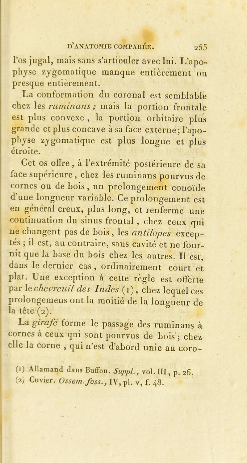 l'os jugal, mais sans s'artic-iilcr avec lui. L'apo- physe zygomatique manque entièrement ou presque entièrement. La conformation du coronal est semblable chez les ruminans; mais la portion frontale est plus convexe , la portion orbitaire plus grande et plus concave à sa face externe j l'apo- phjse zygomatique est plus longue et plus étroite. Cet os offre, à l'extrémité postérieure de sa face supérieure, chez les ruminans pourvus de cornes ou de bois , un prolongement couoïde d'une longueur variable. Ce prolongement est en général creux, plus long, et renferme une continuation du sinus frontal , chez ceux qui ne changent pas de bois, les antilopes excep- tés ; il est, au contraire, sans cavité et ne four- nit que la base du bois chez les autres. Il est, dans le dernier cas , ordinairement court et plar. Une exception à cette règle est offerte par le chevreuil des Indes (i), chez lequel ces prolongemens ont la moitié de la longueur de la tête (2). La girafe forme le passage des ruminans à cornes à ceux qui sont pourvus de bois ; chez elle la corne , qui n'est d'abord unie au coro- (1) Allamand dans Buffon. Suppl., vol. lll, p. 26. (2) Cuvier. Ossem.foss., IV, pl. v, f. 48.