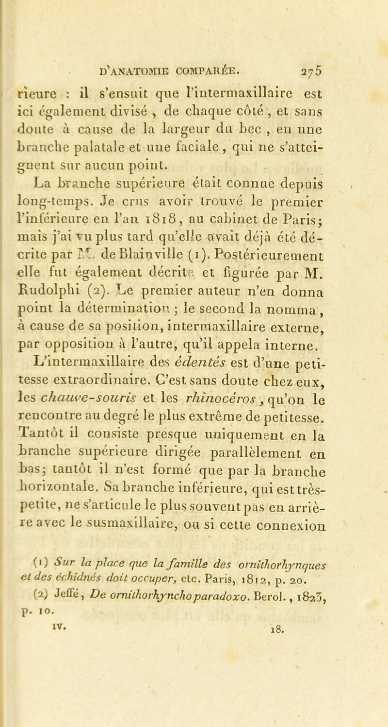 rieure : il s'ensuit que l'intermaxillaire est ici également divisé , de chaque côté , et sans doute và cause de la largeur du bec , en une branche palatale et une faciale , qui ne s'attei- gnent sur aucun point. La branche supérieure était connue depuis long-temps. Je crus avoir trouvé le premier l'inférieure en l'an i8i8, au cabinet de Paris; mais j'ai vu plus tard qu'elle avait déjà été dé- crite par i,*!, de Blainville (i). Postérieurement elle fut également décrilo et figurée par M. Rudolphi (2). Le premier auteur n'en donna point la détermination ; le second la nomma, à cause de sa position, intermaxillaire externe, par opposition à l'autre, qu'il appela interne, L'intermaxillaire des édentés est d'une peti- tesse extraordinaire. C'est sans doute chez eux, les chauve-souris et les rhinocéros , qu'on le rencontre au degré le plus extrême de petitesse. Tantôt il consiste presque uniquement en la branche supérieure dirigée parallèlement en tas; tantôt il n'est formé que par la branche horizontale. Sa branche inférieure, qui est très- petite, ne s'articule le plus souvent pas en arriè- re avec le susmaxillaire, ou si cette connexion (1) Sur la place que la famille des orniihorhynques eldes échldnés doit occuper, etc. Paris, 1812, p. 20. (2) Jeffé, De omilhorhyiichoparadoxe. Berol., iSaS, p. 10.