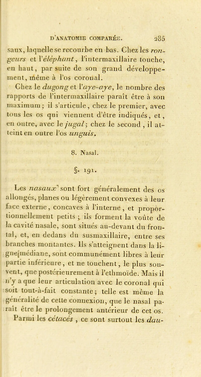 saux, laquelle se recourbe en bas. Chez les ron- deurs et Véléphant, l'intermaxillaire touche, en haut, par suite de son grand développe- ment, même à l'os coroual. Chez le dugong et Vaje-aje, le nombre des rapports de l'intermaxillaire paraît être à son maximum; il s'articule, chez le premier, avec tous les os qui viennent d'être indiqués, et, en outre, avec le jugal; chez le second , il at- teint en outre l'os unguis, 8. Nasal, §• 191- Les nasaux s,QVLt fort généralement des os allongés, planes ou légèrement convexes à leur face externe, concaves à l'interne, et propèr- tionnellement petits \ ils forment la voûte de la cavité nasale, sont situés au-devant du fron- tal, et, en dedans du susmaxillaire, entre ses branches montantes. Ils s'atteignent dans la li- gne|médiane, sont communément libres à leur , partie inférieure, et ne touchent, le plus sou- j vent, que postérieurement à l'ethmoïde. Mais il n'y a que leur articulation avec le coronal qui soit tout-à-fait constante; telle est même la généralité de celte connexion, que le nasal pa- raît être le prolongement antérieur de cet os. Parmi les cétacés , ce sont surtout les dau-