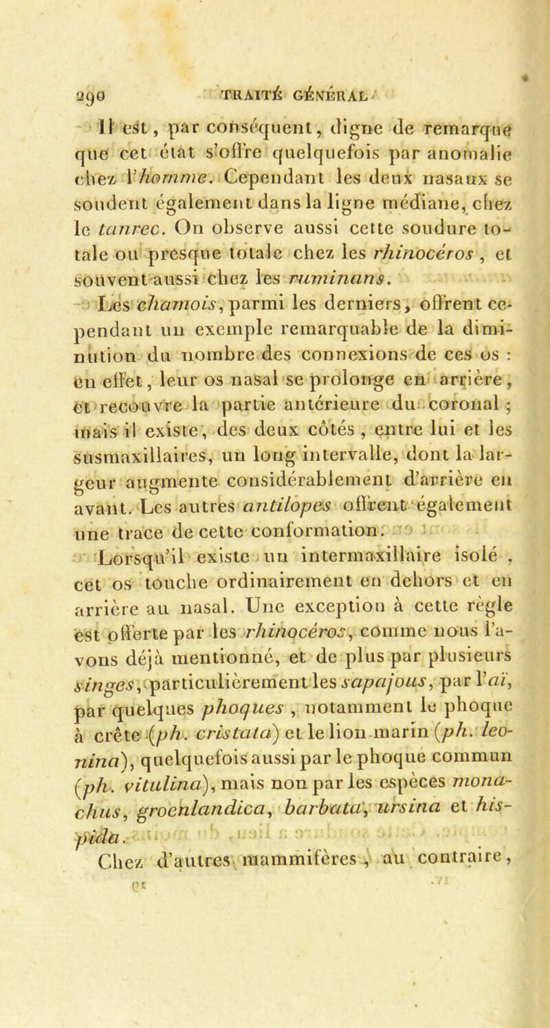 lï eût, par conséquent, digne de remarque que cet état s'ofÏTe quelquefois par anomalie chez r^ow/^je. Cependant les deux nasaux se soudent également dans la ligne médiane, chez le tanrec. On observe aussi cette soudure to- tale ou presque totale chez les rhinocéros , et souvent aussi chez les ruminans. -j lues chamois,-parmi les derniers, offrent ce- pendant un exemple remarquable de la dimi- nution du nombre des connexions de ces os : en elFet, leur os nasal se prolonge en arçière , et recouvre la partie antérieure du coronal ; mais il existe, des deux côtés , entre lui et les susmaxiliaires, un long intervalle, dont la lar- geur augmente considérablement d'arrière eji avant. Les autres a/zr//o;?e^^ offrent également Une trace de cette conformation; a» y Lorsqu'il existe un intermaxillàire isolé , cet os touche ordinairement en dehors et en arrière au nasal. Une exception à cette règle est offerte par les rhinocéros, comme nous l'a- vons déjà mentionné, et de plus par plusieurs i/w^e^, particulièrement les sapajous, par Vaï, par quelques phoques , notamment le phoque à crête (ph. cristala) et le lion marin {ph. leo- nina), quelquefoisaussipar le phoque commun (ph. i^itulina),n-ia\s non par les espèces mona- chus, groenlandica, barbata'y ursina et his- pidù. Chez d'autres mammifères v au contraire, (II