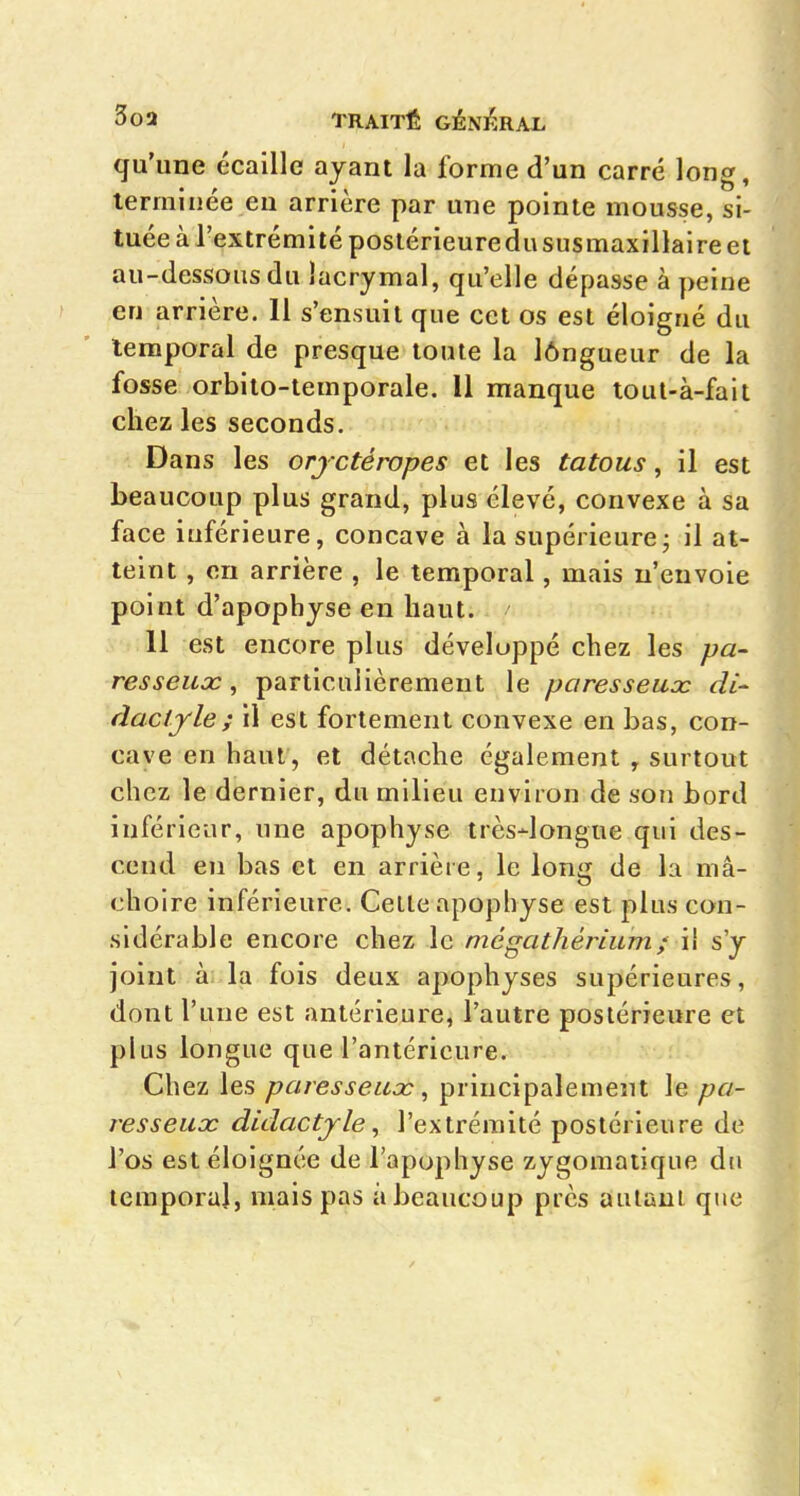 qu'une écaille ayant la forme d'un carré long, terminée eu arrière par une pointe mousse, si- tuée à l'extrémité postérieuredususmaxillaireet au-dessous du lacrymal, qu'elle dépasse à peine en arrière. 11 s'ensuit que cet os est éloigué du temporal de presque toute la lôngueur de la fosse orbito-temporale. 11 manque toul-à-fait chez les seconds. Dans les orjctéropes et les tatous, il est beaucoup plus grand, plus élevé, convexe à sa face iuférieure, concave à la supérieure j il at- teint , on arrière , le temporal, mais n'envoie point d'apopbyse en haut. 11 est encore plus développé chez les pa~ resseuoc, particulièrement le paresseuoc di- dactylei il est fortement convexe en bas, con- cave en haut , et détache également , surtout chez le dernier, du milieu environ de son bord inférieur, une apophyse très-longue qui des- cend en bas et en arrière, le long de la mâ- choire inférieure. Celle apophyse est plus con- sidérable encore chez le mégathérium; il s'y joint à: la fois deux apophyses supérieures, dont l'une est antérieure, l'autre postérieure et plus longue que l'antérieure. Chez les paresseux, principalement le pa- resseux didactyle ^ l'extrémité postérieure de l'os est éloignée de l'apophyse zygomatique du temporal, mais pas àbeaucoup près autani que