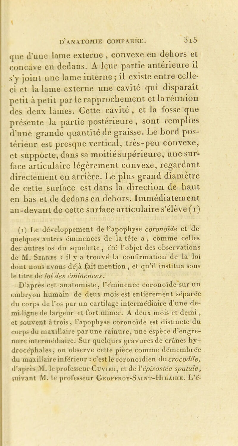 que d'une lame externe , convexe en dehors et concave en dedans. A Iqur partie antérieure il s'y joint une lame interne ; il existe entre celle- ci et la lame externe une cavité qui disparaît petit à petit par le rapprochement et la réunion des deux lames. Cette cavité , et la fosse que présente la partie postérieure , sont remplies d'une grande quantité de graisse. Le bord pos- térieur est presque vertical, très-peu convexe, et supporte, dans sa moitié supérieure, une sur- face articulaire légèrement convexe, regardant directement en arrière. Le plus grand diamètre de celte surface est dans la direction de haut en bas et de dedans en dehors. Immédiatement au-devant de cette surface articulaire s'élève (i) (0 Le développement de t'apophyse coronoïde et de quelques autres e'minences de la tête a, comme celles des autres os du squelette, e'te' l'objet des observations de M. Serres : il y a trouve' la confirmation de la loi dont nous avons déjà fait mention, et qu'il institua sous le titre de loi des éminences. D'après cet anatomiste, l'e'minence coronoïde sur un embryon humain de deux mois est entièrement se'pare'e du corps de l'os par un cartilage interme'diaire d'une de- mi-ligne de largeur et fort mince. A deux mois et demi, et souvent à trois, l'apophyse coronoïde est distincte du corps du maxillaire par une rainure, une espèce d'engre- nurc interme'diaire. Sur quelques gravures de crânes hy- drocéphales, on observe cette pièce comme de'membrée du maxillaire infe'rieur : c'est le coronoïdien Au crocodile, d'après M. le professeur Cuvieh, et de Vépisoslée spatule, suivant M. le professeur Geoffroy-Saint-Hilaire. L'e'-