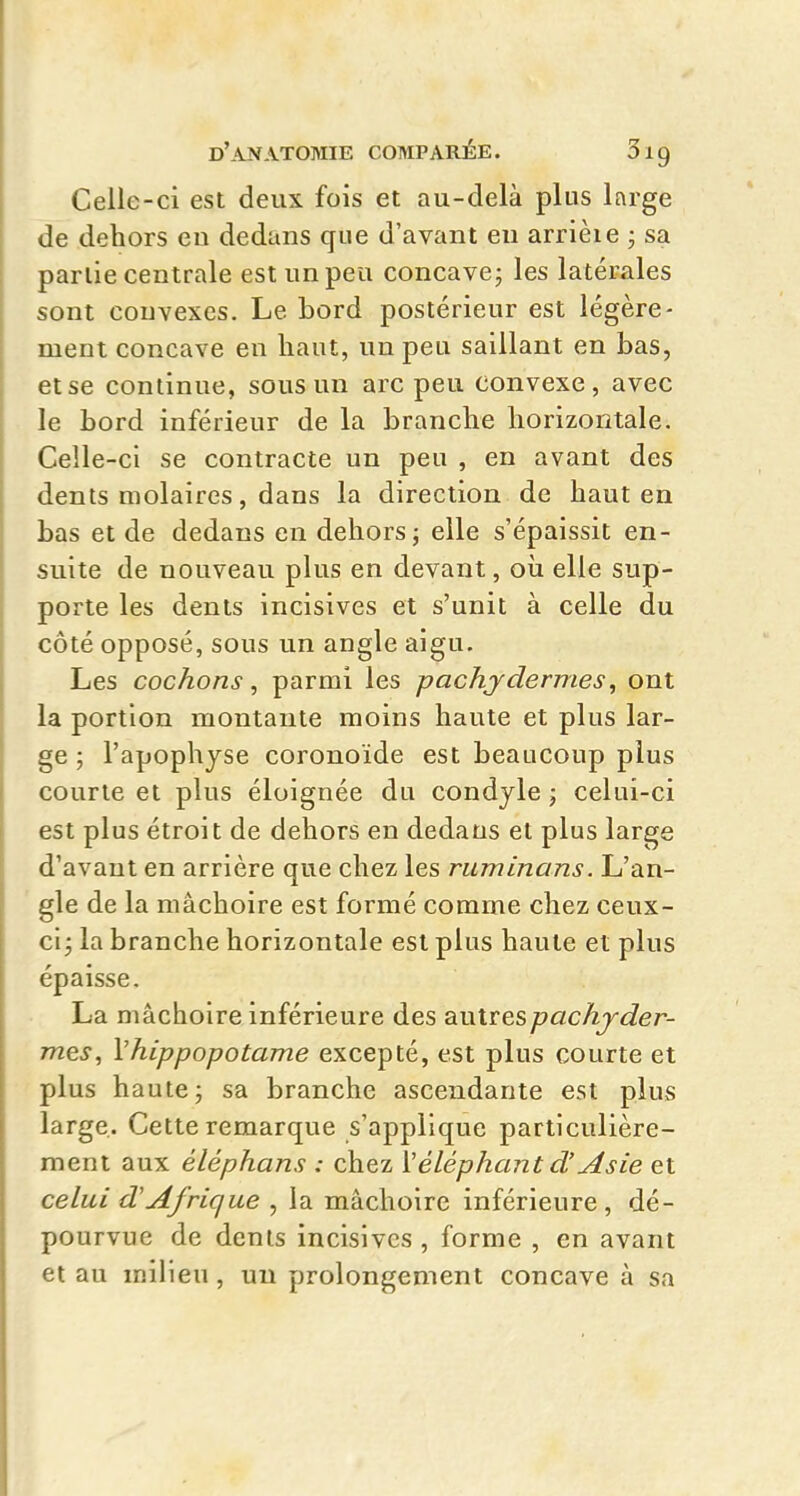 Celle-ci est deux fois et au-delà plus large de dehors en dedans que d'avant en arrièie ; sa partie centrale est un peu concave j les latérales sont convexes. Le bord postérieur est légère- ment concave en haut, un peu saillant en bas, et se continue, sous un arc peu convexe, avec le bord inférieur de la branche horizontale. Celle-ci se contracte un peu , en avant des dents molaires, dans la direction de haut en bas et de dedans en dehors; elle s'épaissit en- suite de nouveau plus en devant, oîi elle sup- porte les dents incisives et s'unit à celle du côté opposé, sous un angle aigu. Les cochons, parmi les pachydermes, ont la portion montante moins haute et plus lar- ge ; l'apophyse coronoïde est beaucoup plus courte et plus éloignée du condjle ; celui-ci est plus étroit de dehors en dedans et plus large d'avant en arrière que chez les ruminans. L'an- gle de la mâchoire est formé comme chez ceux- ci j la branche horizontale est plus haute et plus épaisse. La mâchoire inférieure des ai\x\ï:e,spachyder- mes, Vhippopotame excepté, est plus courte et plus haute; sa branche ascendante est plus large. Cette remarque s'applique particulière- ment aux éléphans : chez Véléphant d'Asie et celui d'Afrique , la mâchoire inférieure, dé- pourvue de dents incisives , forme , en avant et au milieu, un prolongement concave à sa