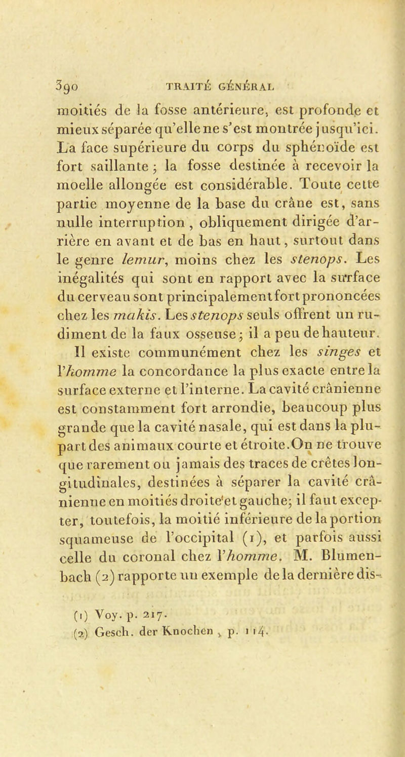 moitiés de la fosse antérieure, est profonde et mieux séparée qu'elle ne s'est montrée jusqu'ici. La face supérieure du corps du sphéiîoïde est fort saillante 3 la fosse destinée à recevoir la moelle allongée est considérable. Toute celte partie moyenne de la base du crâne est, sans nulle interruption , obliquement dirigée d'ar- rière en avant et de bas en haut, surtout dans le genre lemur, moins chez les stenops. Les inégalités qui sont en rapport avec la sirrface du cerveau sont principalement fort prononcées chez les makis, hes stenops sevls offrent un ru- diment de la faux osseuse; il a peu de hauteur. 11 existe communément chez les singes et Vkomme la concordance la plus exacte entre la surface externe et l'interne. La cavité crânienne est constamment fort arrondie, beaucoup plus grande que la cavité nasale, qui est dans la plu- part des animaux courte et étroite.On ne trouve que rarement ou jamais des traces de crêtes lon- gitudinales, destinées à séparer la cavité crâ- nienne en moitiés droite'el gauche; il faut excep- ter, toutefois, la moitié inférieure de la portion squameuse de l'occipital (i), et parfois aussi celle du coronal chez Vhomme. M. Blumen- bach (2) rapporte un exemple de la dernière dis-^ (0 Voy. p. 217. (2) Gesch. dcr Knochen ^ p. 114.