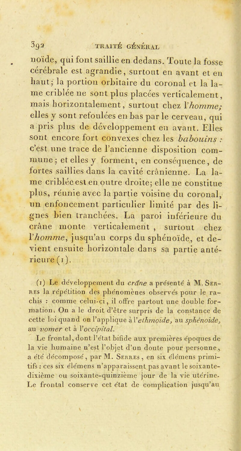 iioïde, qui font saillie en dedans. Touie Ja fosse cérébrale est agrandie, surtout en avant et en liautj la portion orbitaire du coronal et la la- me criblée ne sont plus placées verticalement, mais horizontalement, surtout chez Vhomme; elles y sont refoulées en bas par le cerveau, qui a pris plus de développement en avant. Elles sont encore fort convexes chez les babouins : c'est une trace de l'ancienne disposition com- mune X et elles j forment, en conséquence, de fortes saillies dans la cavité crânienne. La la- me criblée est en outre droite; elle ne constitue plus, réunie avec la partie voisine du coronal, un enfoncement particulier limité par des li- gnes bien tranchées. La paroi inférieure du crâne monte verticalement , surtout chez VhoTnme, jusqu'au corps du sphénoïde, et de- vient ensuite horizontale dans sa partie anté- rieure (i). (i) Le développement du cr^ne a pre'senté à M. Ser- res la re'pe'dtion des phe'nomènes observes pour le ra- chis : comme celui-ci, il oiFre partout une double for- mation. On a le droit d'êlre surpris de la constance de celte loi quand on l'applique àVeihmçïde, au sphénoïde, au vomer et à Voccipital. Le frontal, dont l'e'tat bifide aux premières e'poques de la vie humaine n'est l'objet d'un doute pour personne, a e'te' de'compose', par M. Serres , en six e'ie'mens primi- tifs: ces six e'ie'mens n'apparaissent pas avant le soixante- dixième ou soixante-quinzième jour de la vie ute'rine. Le frontal conserve cet e'tat de complication jusqu'au