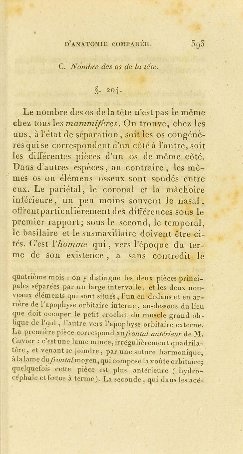 C. Nomhre des os de la te le. §. 204. Le nombre des os de la tête n'est pas le même chez tous les mammifères. On trouve, chez les uns, à l'état de séparation , soit les os congénè- res qui se correspondent d'un côléà l'autre, soit les différentes pièces d'un os de même côté. Dans d'autres espèces , au contraire , les mê-r mes os ou élémens osseux sont soudés entre eux. Le pariétal, le coronal et la mâchoire inférieure, un peu moins souveul le nasal, ofFreutparticulièrement des différences sous le premier rapport; sous le second, le temporal, le basilaire et le susmaxiliaire doivent être ci- tés. C'est Vhomme qui, vers l'époque du ter- me de son existence , a sans contredit le quatrième mois : on y distingue les deux pièces princi- pales sépare'es par un large intervalle, et les deux nou- veaux éléments qui sont situe's, l'un en dedans et en ar- rière de l'apophyse orbitaire interne, au-dessous du lieu que doit occuper le petit crochet du muscle grand ob- lique de l'œil, l'autre vers l'apophyse orbitaire externe. La première pièce correspond aufronlal antérieur de M. Cuvier : c'estune lame mince, irrégulièrement quadrila- tère, et venant se joindre, par une suture harmonique, à la lame du/rontoZ moyen, qui compose la voûte orbitaire; quelquefois cette pièce est plus antérieure ( hydro- céphale et fœtus à terme ). La seconde , qui dans les acé-