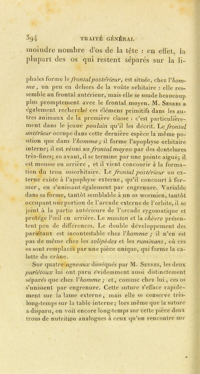 moiudre nombre d'os de la lête : en effet, la plupart des os qui restent séparés sur la li- phales forme le frontal postérieur, est située, chez Vhom- me, un peu en dehors de la voûte orbitaire : elle res- semble au frontal ante'rieur, mais elle se soude beaucoup plus promptement avec le frontal moyen. M. Serres a également recherche ces élémens primitifs dans les au- tres animaux de la première classe : c'est particulière- ment dans le jeune poulain qu'il les décrit. Le frontal a?î/eriew7-occupe dans cette dernière espèce la même po- sition que àans Vhomme ; il forme l'apophyse orbitaire interne; il est réuni au frontal mojen par des dentelure» très-fines; en avant, il se termine par une pointe aiguë; il est mousse en arrière , et il vient concourir à la forma- tion du trou susorbitaire. Le frontal postérieur ou ex- terne existe à l'apophyse externe, qu'il concourt à for- mer, en s'unissant également par engrenure. Variable dans sa forme, tantôt semblable à un os wormien, tantôt occupant uneportion de l'arcade externe de l'orbite, il se joint à la partie antérieure de l'arcade zygomatique et protège l'œil en arrière. Le mouton et la chèvre présen- tent peu de différences. Le double développement des pariétaux est incontestable chez Vhomme ; il n'en est pas de même chez les solipèdes et les ruminans, où ces os sont remplacés par une pièce unique, qui forme la ca- lotte du crâne. Sur quatre agneaux disséqués par M. Serres, les deux pariétaux lui ont paru évidemment aussi distinctement séparés que chez l'hommej et, comme chez lui, ces os s'unissent par engrenure. Cette suture s'elïace rapide- ment sur la lame externe, mais elle se conserve très- long-temps sur la table interne; lors même que la suture a disparu, on voit encore long-temps sur celte pièce deux trous de nutrition analogues à ceux qu'on rencontre sur