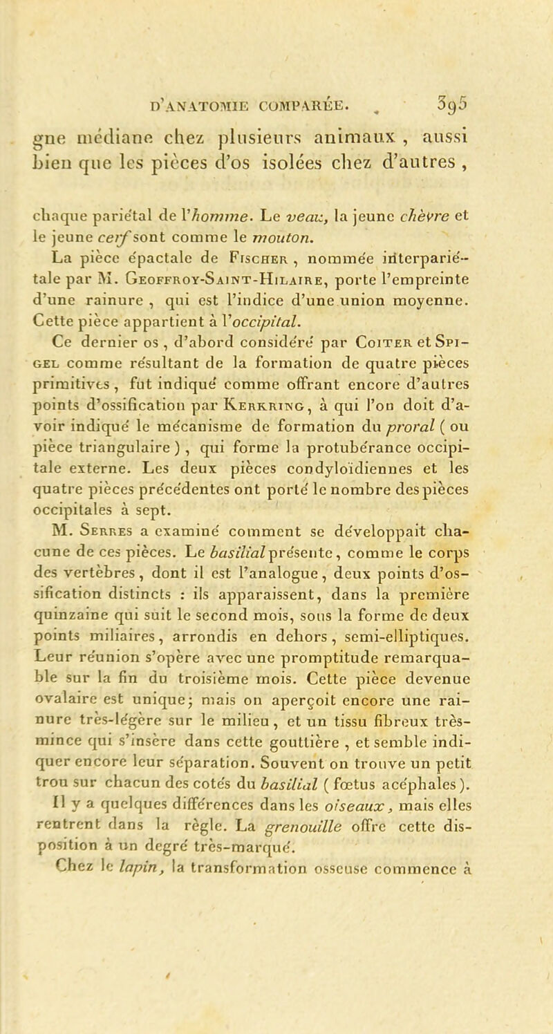 gne médianfi chez plusieurs animaux , aussi bien que les pièces d'os isolées chez d'autres , chaque pariétal de Vhomme. Le veav., la jeune chèvre et le jeune ceif sont comrae le mouton. La pièce e'pactale de Fischer , nommée iriterparié- tale par M. Geoffroy-Saint-Hilaire, porte l'empreinte d'une rainure , qui est l'indice d'une union moyenne. Cette pièce appartient à Voccipital. Ce dernier os , d'abord considéré par Coiter et Spi- GEL comrae résultant de la formation de quatre pièces primitives, fut indiqué comme offrant encore d'autres points d'ossification par Kerrring, à qui l'ou doit d'a- voir indiqué le mécanisme de formation du proral ( ou pièce triangulaire ) , qiii forme la protubérance occipi- tale externe. Les deux pièces condyloïdiennes et les quatre pièces précédentes ont porté le nombre des pièces occipitales à sept. M. Serres a examiné comment se développait cha- cune de ces pièces. Le èa^/ZzaZprésente, comme le corps des vertèbres, dont il est l'analogue, deux points d'os- sification distincts : ils apparaissent, dans la première quinzaine qui suit le second mois, sous la forme de deux points miliaires, arrondis en dehors , semi-elliptiques. Leur réunion s'opère avec une promptitude remarqua- ble sur la fin du troisième mois. Cette pièce devenue ovalaire est unique; mais on aperçoit encore une rai- nure très-légère sur le milieu , et un tissu fibreux très- mince qui s'insère dans cette gouttière , et semble indi- quer encore leur séparation. Souvent on trouve un petit trou sur chacun des cotés du hasilial ( fœtus acéphales ). Il y a quelques différences dans les oiseaux, mais elles rentrent dans la règle. La grenouille offre cette dis- position à un degré très-marqué. Chez le lapin, la transformation osseuse commence à