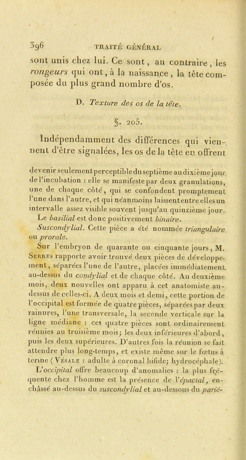 / •^9^ TRAITÉ GÉNÉRAL sont unis chez lui. Ce sont, au coniraire, les rongeurs qui ont, à la naissance, la lêtecom- posée du plus grand nombre d'os. D. Texture des os de la têie, §. 2o5. Indépendamment des différences qui vieu-. nenl d'être signalées, les os delà tête en offrent de venir seulementperceptible du septième au dixième jour de l'incubation : elle se manifeste par deux granulations, une de chaque côte', qui se confondent promptement l'une dans l'autre, et qui ne'anm.oiiis laissententre elles un intervalle assez visible souvent jusqu'au quinzième jour. Le basilial est donc positivement binaire. Suscondjlial. Cette pièce a été nommée triangulaire. ou prorale. Sur l'embryon de quarante ou cinquante jours, M. Serres rapporte avoir trouvé deux pièces de développe- ment, séparées l'une de l'autre, placées immédiatement au-dessus du condjlial et de chaque côté. Au deuxième mois, deux nouvelles ont apparu à cet anatomiste au- dessus de celles-ci, A deux mois et demi, cette portion de l'occipital est formée de quatre pièces, séparées par deux rainures, l'une transversale, la seconde verticale sur la ligne me'diane : ces quatre pièces sont ordinairement réunies au troisième mois^ les deux inférieures d'abord, puis les deux supérieures. D'autres fois la réunion se fait attendre plus long-temps, et existe même sur le fœtus à teruie ( Vésale : adulte à coronal bifide^ hydrocéphale). Uoccipilal offre beaucoup d'anomalies : la plus fi^é- quente chez l'homme est la présence de Vépacial, en- châssé au-dessus du suscondjlial et au-dessous du parié-