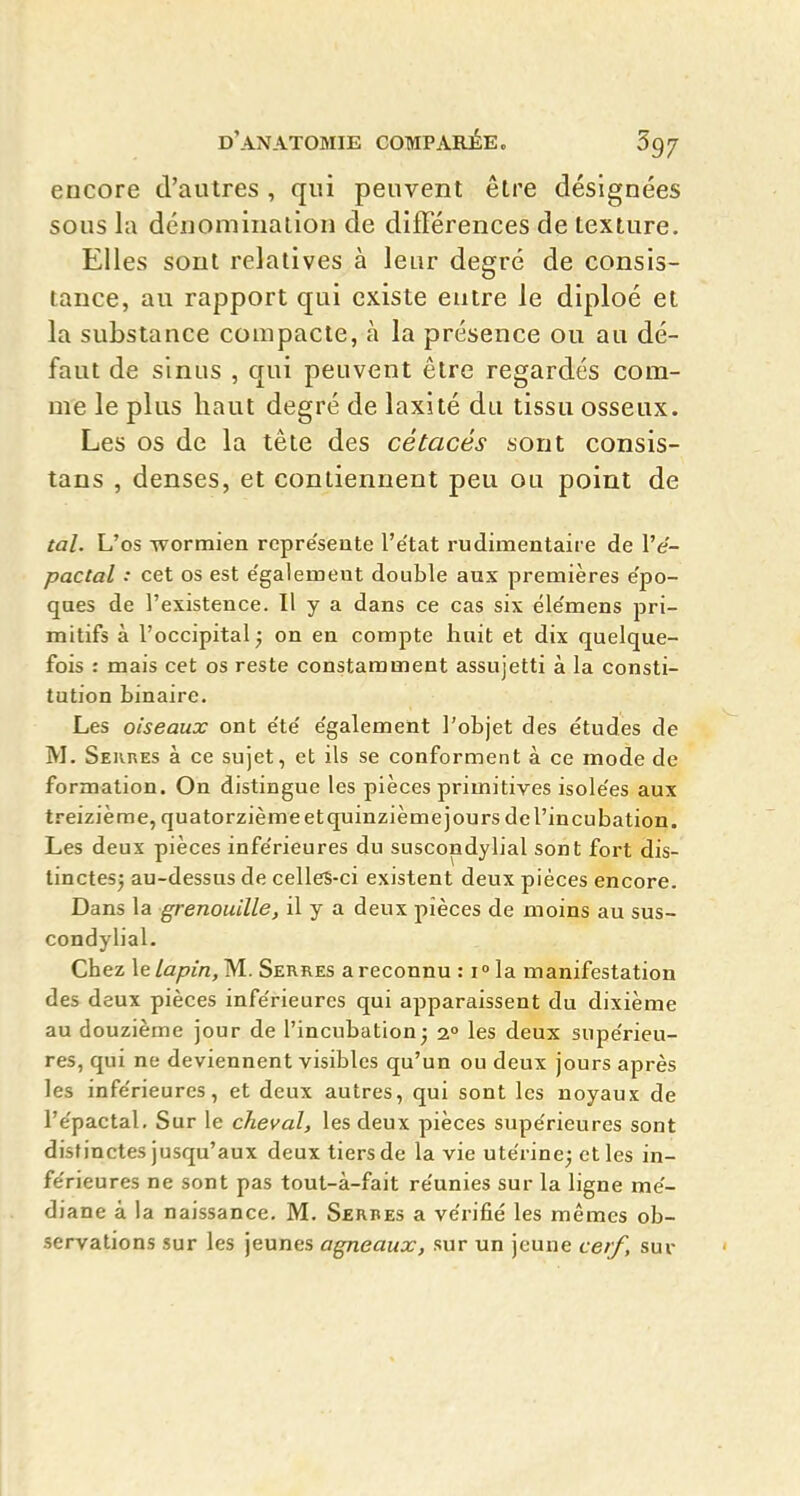 encore d'autres , qui peuvent être désignées sous la déiiominalion de difTérences de texture. Elles sont relatives à leur degré de consis- tance, au rapport qui existe entre le diploé et la substance compacte, à la présence ou au dé- faut de sinus , qui peuvent être regardés com- me le plus haut degré de laxité du tissu osseux. Les os de la tête des cétacés sont consis- tans , denses, et contiennent peu ou point de tal. L'os wormien rcpréseute l'état rudimentaire de l'e- pactal : cet os est e'galemeut double aux premières e'po- ques de l'existence. Il y a dans ce cas six éie'mens pri- mitifs à l'occipital ; on en compte huit et dix quelque- fois : mais cet os reste constamment assujetti à la consti- tution binaire. Les oiseaux ont e'té e'galement l'objet des études de M. Seiires à ce sujet, et ils se conforment à ce mode de formation. On distingue les pièces primitives isole'es aux treizième, quatorzième et quinzième] ours de l'incubation. Les deux pièces inférieures du suscondylial sont fort dis- tinctes^ au-dessus de celleS-ci existent deux pièces encore. Dans la grenouille, il y a deux pièces de moins au sus- condylial. Chez le lapin, M. Serres a reconnu : i ^ la manifestation des deux pièces inférieures qui apparaissent du dixième au douzième jour de l'incubation j 2° les deux supérieu- res, qui ne deviennent visibles qu'un ou deux jours après les inférieures, et deux autres, qui sont les noyaux de l'épactal. Sur le cheval, les deux pièces supérieures sont distinctes jusqu'aux deux tiers de la vie utérine^ et les in- férieures ne sont pas tout-à-fait réunies sur la ligne mé- diane à la naissance, M. Serbes a vérifié les mêmes ob- servations sur les jeunes agneaux, sur un jeune cerf, sur