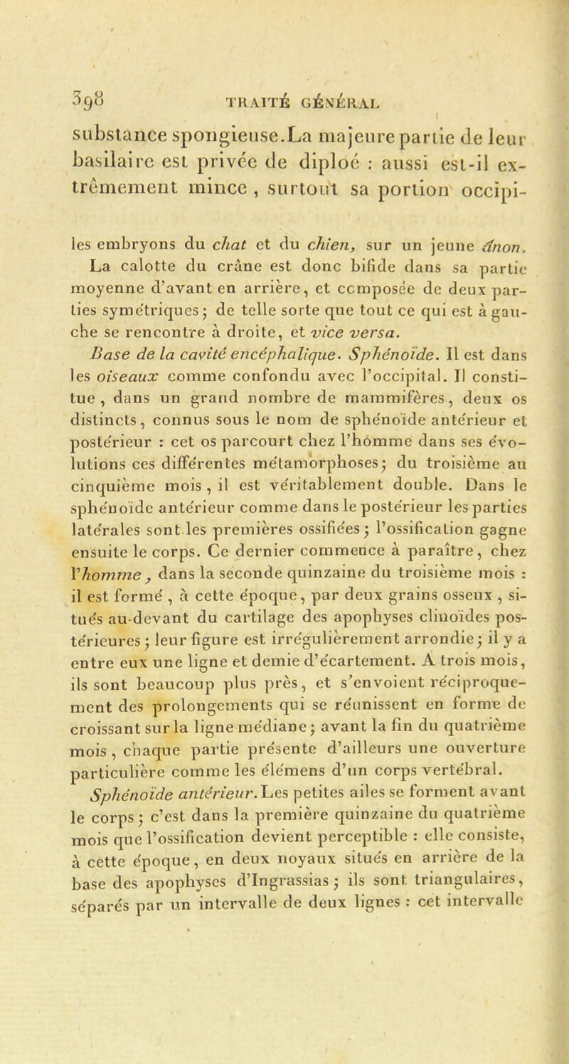 I substance spongieuse.La majeure partie de leur basilaire est privée de diploc : aussi est-il ex- trêmement mince , surtout sa portion occïpi- les embryons du chat et du chien, sur un jeune dnon. La calotte du crâne est donc bifide dans sa partie moyenne d'avant en arrière, et composée de deux par- lies syme'triques j de telle sorte que tout ce qui est à gaxi- che se rencontre à droite, et vice versa. Base de la cavité encéphalique. Sphénoïde. Il est dans les oiseaux comme confondu avec l'occipital. Il consti- tue , dans un grand nombre de mammifères, deux os distincts, connus sous le nom de sphe'noide ante'rieur et poste'rieur : cet os parcourt chez l'homme dans ses e'vo- lutions ces difFe'rentes me'tamorphosesj du troisième au cinquième mois , il est ve'ritablement double. Dans le sphe'noide ante'rieur comme dans le poste'rieur les parties late'rales sont.les premières ossifie'es j l'ossification gagne ensuite le corps. Ce dernier commence à paraître, chez Vhomme , dans la seconde quinzaine du troisième mois : il est forme', à cette époque, par deux grains osseux , si- tue's au-devant du cartilage des apophyses cliuoïdes pos- te'rieures; leur figure est irre'gulièrement arrondie j il y a entre eux une ligne et demie d'e'cartement. A trois mois, ils sont beaucoup plus près, et s'envoient re'ciproque- ment des prolongements qui se re'unissent en forme de croissant sur la ligne me'diane ; avant la fin du quatrième mois , chaque partie pre'sente d'ailleurs une ouverture particulière comme les éle'mens d'un corps verte'bral. Sphénoïde antérieur, hes petites ailes se forment avant le corps j c'est dans la première quinzaine du quatrième mois que l'ossification devient perceptible : elle consiste, à cette e'poque, en deux noyaux situe's en arrière de la base des apophyses d'Ingrassias j ils sont triangulaires, se'parés par un intervalle de deux lignes : cet intervalle