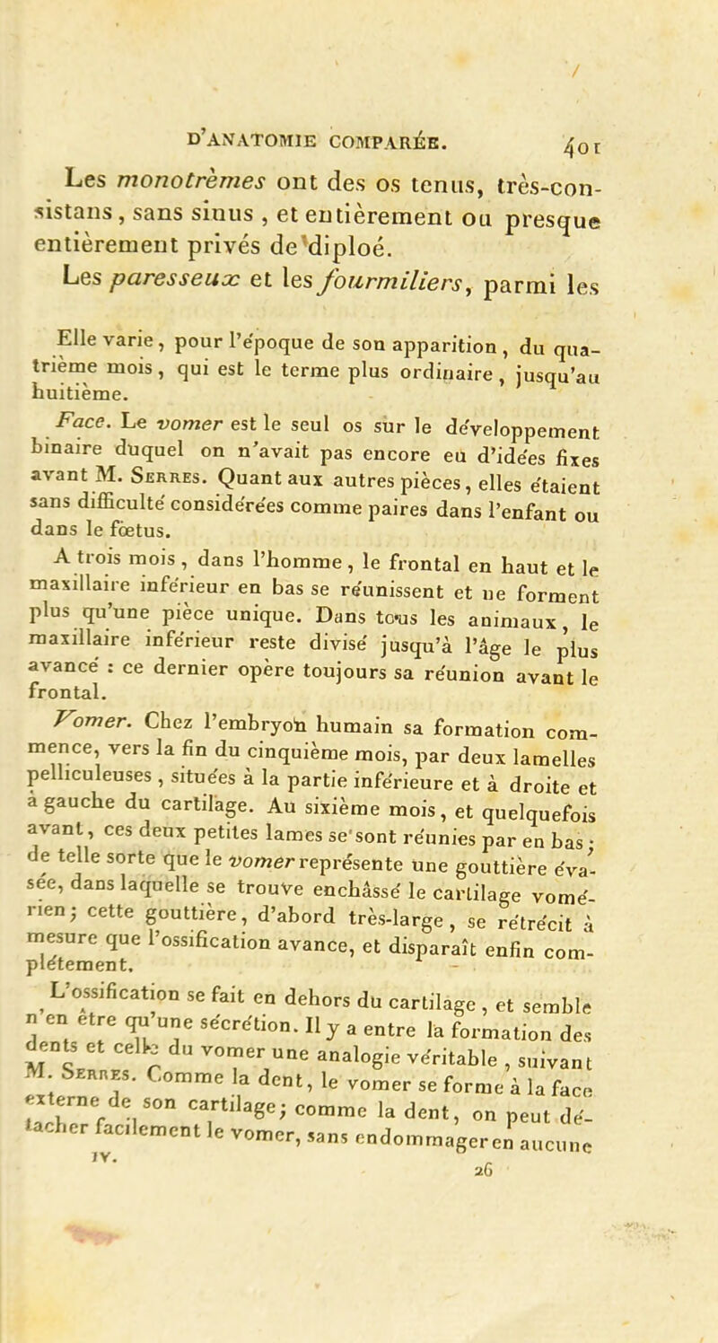 '/ d'anatomie comparéb. 4ot Les monotrèmes ont des os tenus, très-con- sistans, sans sinus , et entièrement ou presque entièrement privés de'diploé. Les paresseux et les fourmiliers^ parmi les Elle varie, pour l'ëpoque de son apparition , du qua- trième mois, qui est le terme plus ordinaire, jusqu'au huitième. Face. Le vomer est le seul os sur le développement binaire duquel on n'avait pas encore eu d'idées fixes avant M. Serres. Quant aux autres pièces, elles étaient sans difficulté considérées comme paires dans l'enfant ou dans le foetus. A trois mois, dans l'homme, le frontal en haut et le maxillaire inférieur en bas se réunissent et ue forment plus qu'une pièce unique. Dans to-us les animaux, le maxillaire inférieur reste divisé jusqu'à l'âge le plus avancé : ce dernier opère toujours sa réunion avant le frontal. romer. Chez l'embryoh humain sa formation com- mence, vers la fin du cinquième mois, par deux lamelles pelhculeuses , situées à la partie inférieure et à droite et a gauche du cartilage. Au sixième mois, et quelquefois avant, ces deux petites lames se'sont réunies par en bas • de telle sorte que le î^omer représente Une gouttière éva- sée, dans laquelle se trouve enchâssé le cartilage vomé rien; cette gouttière, d'abord très-large, se rétrécit à mesure que l'ossification avance, et disparaît enfin com- piétement. ^ L'ossification se fait en dehors du cartilage , et sembl. n en être une sécrétion. Il y a entre la formation des uÏllf c ^^^'^Sie véritable , suivant M Serhes. Comme la dent, le vomer se forme à la face externe de son cartilage; comme la dent, on peut dé- tacher facilement le vomer, sans endommager en aucune