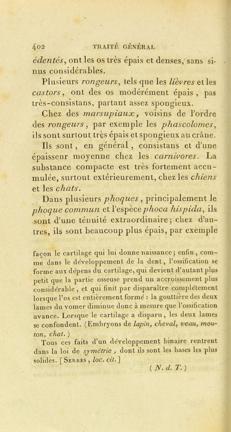 édentés, ont les os très épais et denses, sans si- nus considérables. Plusieurs rongeurs, lels que les Heures elles castors, ont des os modérément épais , pas très-consislans, partant assez spongieux. Chez des marsupiaux, voisins de l'ordre des rongeurs, par exemple les phascolomes, ils sont surtout très épais et spongieux au crâne. Ils sont, en général, consistans et d'une épaisseur moyenne chez les carnivores. La substance compacte est très fortement accu- mulée, surtout extérieurement, chez les chiens et les chats. Dans plusieurs phoques, principalement le phoque commun et l'espèce phoca hispida, ils sont d'une ténuité extraordinaire; chez d'au- tres, ils sont beaucoup plus épais, par exemple façon le cartilage qui lui donne naissance; enfin, com- me dans le développement de la dent, l'ossification se forme aux dépens du cartilage, qui devient d'autant plus petit que la partie osseuse prend un accroissement plus conside'rable , et qui finit par disparaître comple'tement lorsque l'os est entièrement forme' : la gouttière des deux lames du vomer diminue donc à mesure que l'ossification avance. Lorsque le cartilage a disparu, les deux lames se confondent. (Embryons de lapin, cheval, veau, mou- ton, chat. ) Tous ces faits d'un développement binaire rentrent dans la loi de sjmétrie, dont ils sont les bases les plus «olides. [Serres , loc. cit.'\ ( N. d. T. )