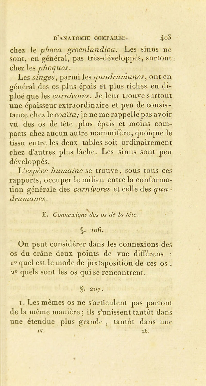 / d'anatomie comparée. 4o3 chez le phoca groenlandica. Les sinus ne sont, eu général, pas très-développés, surtout chez les phogues. Les singes, parmi les quadrumanes, ont en général des os plus épais et plus riches en di- ploé que les carnivores. Je leur trouve surtout une épaisseur extraordinaire et peu de consis- tance chez le coaïta; je ne me rappelle pas avoir vu des os de tête plus épais et moins com- pacts chez aucun autre mammifère, quoique le tissu entre les deux tables soit ordinairement chez d'autres plus lâche. Les sinus sont peu développés. \Jespèce humaine se trouve, sous tous ces rapports, occuper le milieu entre la conforma- tion générale des carnivores et celle des qua- drumanes. E. Connexions des os de la tête. §. 206. On peut considérer dans les connexions des os du crâne deux points de vue dififérens : 1° quel est le mode de juxtaposition de ces os , 2» quels sont les os qui se rencontrent. §. 207. I. Les mêmes os ne s'articulent pas partout de la même manière j ils s'unissent tantôt dans une étendue plus grande , tantôt dans une IV. 26.