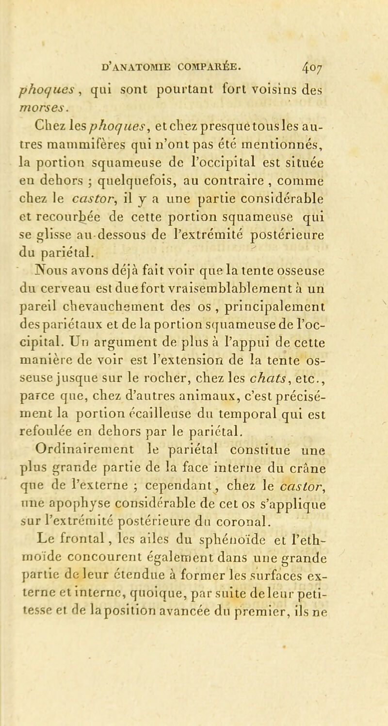 phoques, qui sont pourtant fort voisins des morses. Chez les phoques, et chez presque tous les au- tres mammifères qui n'ont pas été mentionnés, la portion squameuse de l'occipital est située en dehors ; quelquefois, au contraire , comme chez le castor, il y a une partie considérable et recourbée de cette portion squameuse qui se glisse au dessous de l'extrémité postérieure du pariétal. Nous avons déjà fait voir que la tente osseuse du cerveau est due fort vraisemblablement à un pareil chevauchement des os , principalement des pariétaux et de la portion squameuse de l'oc- cipital. Un argument de plus à l'appui de cette manière de voir est l'extension de la tente os- seuse jusque sur le rocher, chez les chats, etc., parce que, chez d'autres animaux, c'est précisé- ment la portion écailleuse du temporal qui est refoulée en dehors par le pariétal. Ordinairement le pariétal constitue une plus grande partie de la face interne du crâne que de l'externe • cependant, chez le castor, line apophyse considérable de cet os s'applique sur l'extrémité postérieure du coronal. Le frontal, les ailes du sphénoïde et l'eth- moïde concourent également dans une grande partie de leur étendue à former les surfaces ex- terne et interne, quoique, par suite de leur peti- tesse et de la position avancée du premier, ils ne