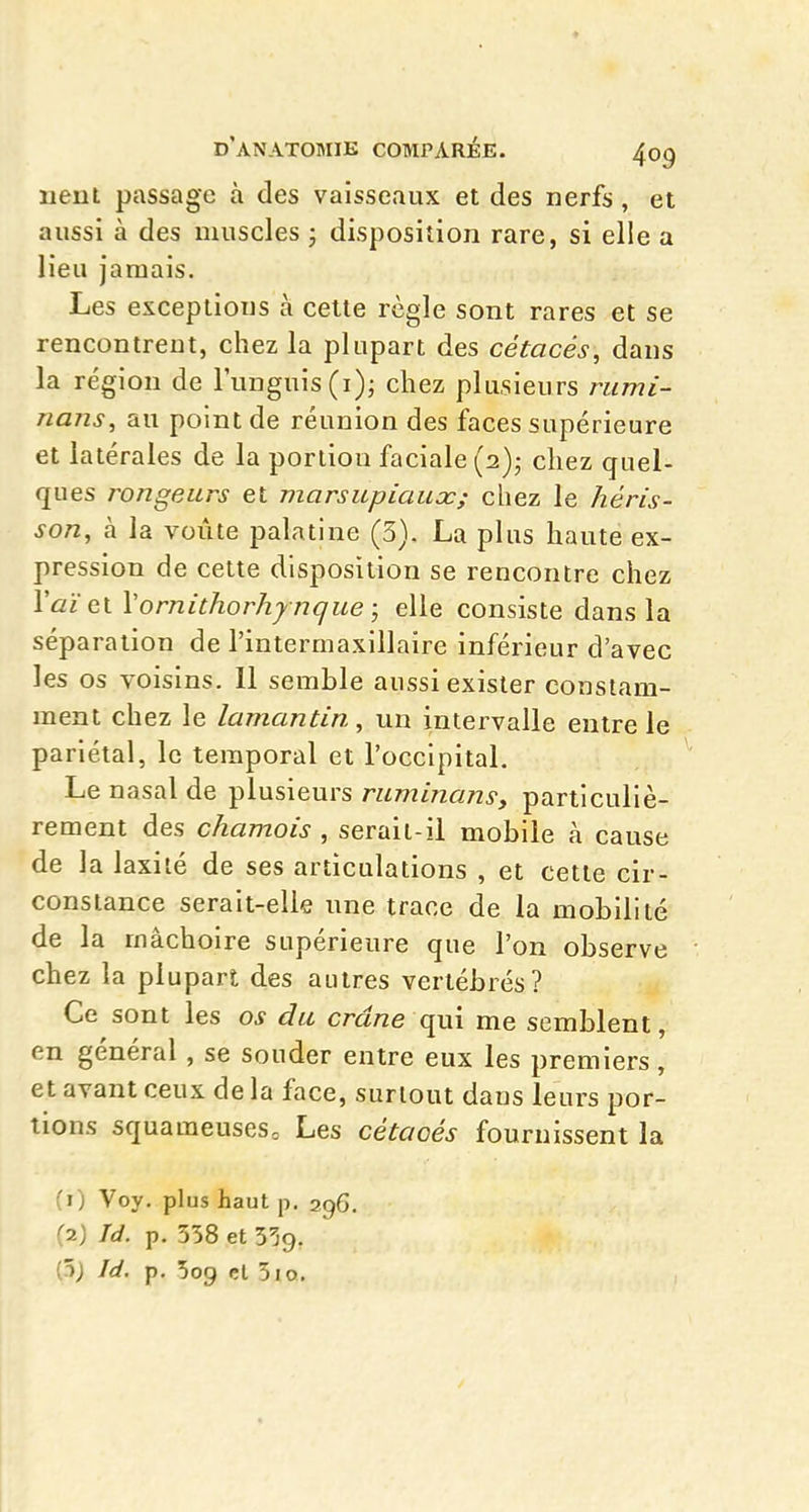 nenl passage à des vaisseaux et des nerfs, et aussi à des muscles ; disposition rare, si elle a lieu jamais. Les exceptions à cette règle sont rares et se rencontrent, chez la plupart des cétacés, dans la région de runguis(i); chez plusieurs rumi- nans, au point de réunion des faces supérieure et latérales de la portion faciale (2)5 chez quel- ques rongeurs et marsupiaux; chez le héris- son, à la voûte palatine (3). La plus haute ex- pression de cette disposition se rencontre chez ^û!^et Vornithorhy nque ; elle consiste dans la séparation de l'intermaxillaîre inférieur d'avec les os voisins. 11 semble aussi exister constam- ment chez le lamantin, un intervalle entre le pariétal, le temporal et l'occipital. Le nasal de plusieurs ruminansy particuliè- rement des chamois , serait-il mobile à cause de la laxilé de ses articulations , et cette cir- constance serait-elle une trace de la mobilité de la mâchoire supérieure que l'on observe chez la plupart des autres vertébrés? Ce sont les os du cra/ze qui me semblent, en général, se souder entre eux les premiers, et avant ceux de la face, surtout dans leurs por- tions squameuses. Les cétacés fournissent la (1) Voy. plus haut p. 296. (2) Id. p. 358 et 5^9. (5; Id. p. 509 cl 310.