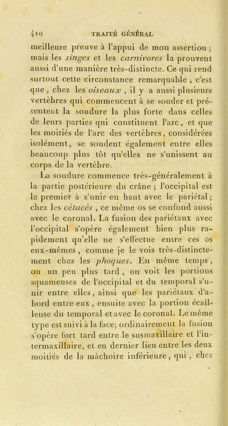 meilleure preuve à l'appui de mon assertlou ; mais les singes el les carnivores la prouvent aussi d'une manière très-distincte. Ce qui rend surtout cette circonstance remarquable , c'est que , 'chez les oiseaux , il y a aussi plusieurs vertèbres qui commencent à se souder et pré- sentent la soudure la plus forte dans celles de leurs parties qui constituent l'arc, et que les moitiés de l'arc des vertèbres, considérées isolément, se soudent également entre elles beaucoup plus tôt qu'elles ne s'unissent au corps de la vertèbre. La soudure commence très-généralement à la partie postérieure du crâne ; l'occipital est le premier à s'unir en haut avec le pariétal ; chez les cétacés , ce même os se confond aussi avec le coronal. La fusion des pariétaux avec l'occipital s'opère également bien plus ra- pidement qu'elle ne s'effectue entre ces os eux-mêmes , comme je le vois très-distincte- ment chez les phoques. En même temps , ou un peu plus tard, on voit les portions squameuses de l'occipital et du temporal s'u- nir entre elles, ainsi que les pariétaux d'a- bord entre eux, ensuite avec la portion écail- leuse du temporal et avec le coronal. Le même type est suivi à la face; ordinairement la fusion s'opère fort tard entre le susmaxillaire et l'in- termaxillaire, et en dernier lieu entre les deux moitiés de la mâchoire inférieure, qui , chez