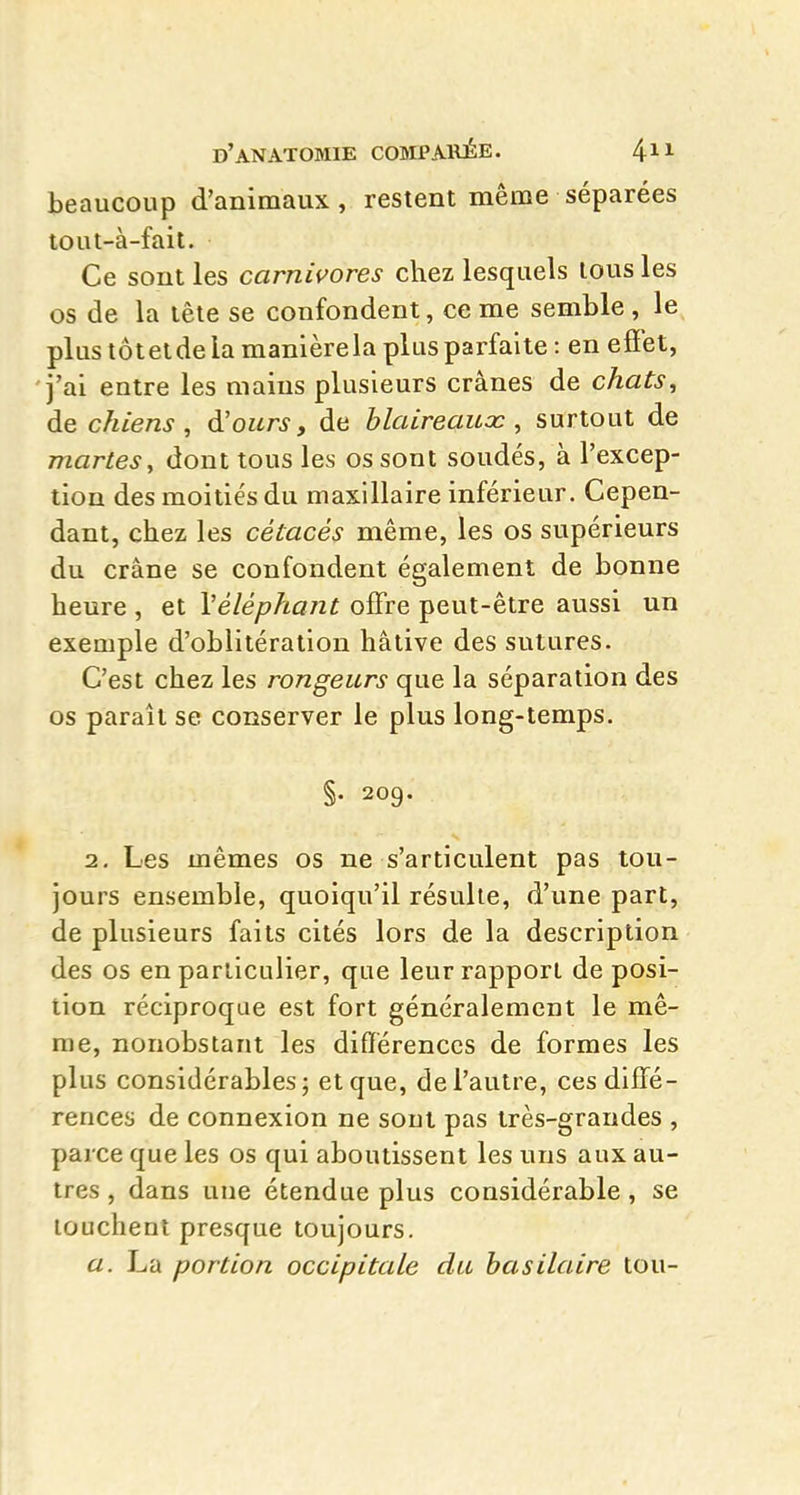 beaucoup d'animaux , restent même séparées lout-à-fait. Ce sont les carnivores chez lesquels tous les os de la tête se confondent, ce me semble , le plus tôtetdeia manière la plus parfaite: en efîet, 'j'ai entre les mains plusieurs crânes de chats^ de chiens , d'ours, de blaireaux, surtout de martes, dont tous les os sont soudés, à l'excep- tion des moitiés du maxillaire inférieur. Cepen- dant, chez les cétacés même, les os supérieurs du crâne se confondent également de bonne heure , et Véléphant offre peut-être aussi un exemple d'oblitération hâtive des sutures. C'est chez les rongeurs que la séparation des os paraît se conserver le plus long-temps. §• 209. 2. Les mêmes os ne s'articulent pas tou- jours ensemble, quoiqu'il résulte, d'une part, de plusieurs faits cités lors de la description des os en particulier, que leur rapport de posi- tion réciproque est fort généralement le mê- me, nonobstant les différences de formes les plus considérables; et que, de l'autre, ces diffé- rences de connexion ne sont pas très-grandes , parce que les os qui aboutissent les uns aux au- tres , dans une étendue plus considérable, se touchent presque toujours. a. La portion occipitale du hasilaire tou-