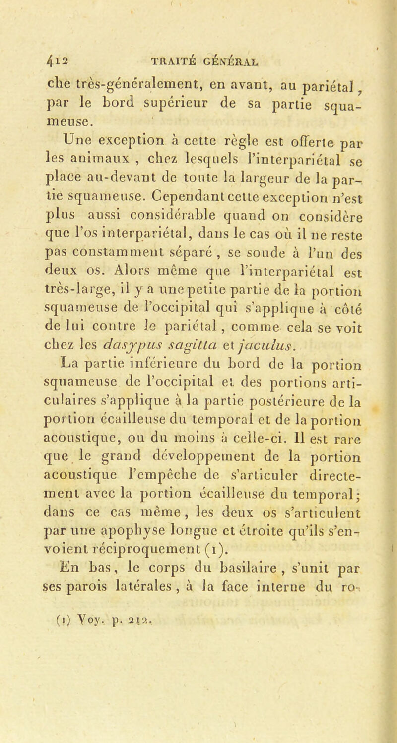 che très-généralement, en avant, au pariétal, par le bord supérieur de sa partie squa- meuse. Une exception à cette règle est offerte par les animaux , chez lesquels l'interpariétal se place au-devant de tonte la largeur de la par- tie squameuse. Cependant celle exception n'est plus aussi considérable quand on considère que l'os interpariétal, dans le cas où il ne reste pas constamment séparé, se soude à l'un des deux os. Alors même que l'interpariétal est très-large, il y a une petite partie de la portion squameuse de l'occipital qui s'applique à côlé de lui contre le pariétal, comme cela se voit chez les dasjpus sagitta et jaculus. La partie inférieure du bord de la portion squameuse de l'occipital el des portions arti- culaires s'applique à la partie postérieure de la portion écailleusedu temporal et de la portion acoustique, ou du moins à ceîle-ci. 11 est rare que le grand développement de la portion acoustique l'empêche de s'articuler directe- ment avec la portion écailleuse du temporal; dans ce cas même, les deux os s'articulent par une apophyse longue et étroite qu'ils s'en- voient réciproquement (i). En bas, le corps du basilaire , s'unit par ses parois latérales , à la face interne du ro- (?) Yoy. p. 21^..