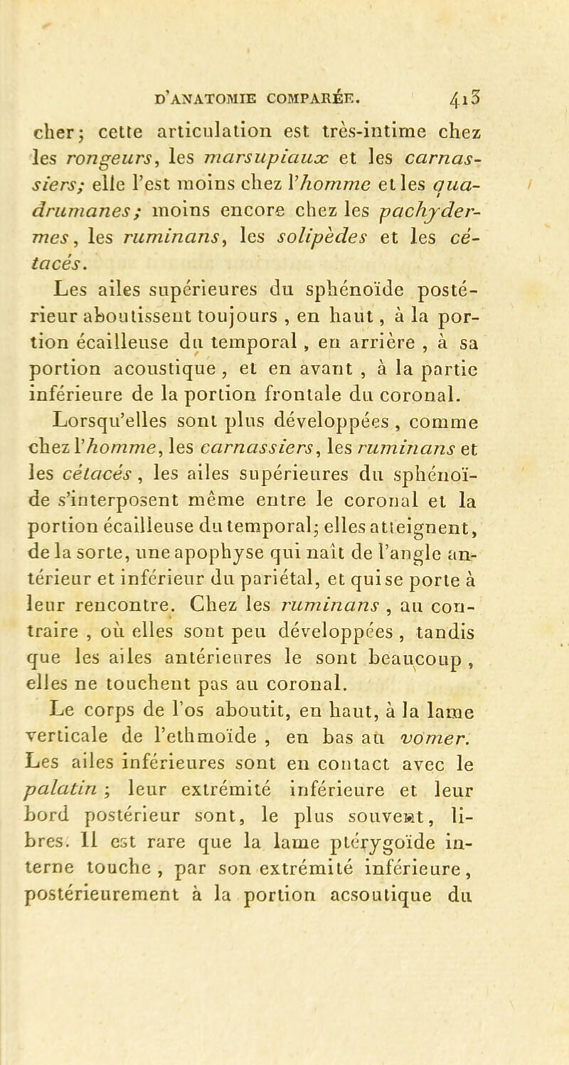 cherj cette articulation est très-intime chez les rongeurs, les marsupiaux et les carnas- siers: elle l'est moins chez Vhomme et les oua- drumanes; moins encore chez les pachyder- mes, les ruminans, les solipèdes et les cé- tacés. Les ailes supérieures du sphénoïde posté- rieur aboutissent toujours , en haut, à la por- tion écailleuse du temporal, eu arrière , à sa portion acoustique , et en avant , à la partie inférieure de la portion frontale du coronal. Lorsqu'elles sont plus développées , comme chez Vhomme, les carnassiers, les ruminans et les cétacés, les ailes supérieures du sphénoï- de s'interposent même entre le coronal et la portion écailleuse du temporal- elles atteignent, de la sorte, une apophyse qui naît de l'angle an- térieur et inférieur du pariétal, et qui se porte à leur rencontre. Chez les ruminans , au con- traire , où elles sont peu développées , tandis que les ailes antérieures le sont beaucoup , elles ne touchent pas au coronal. Le corps de l'os aboutit, en haut, à la lame verticale de l'ethmoïde , en bas au vômer. Les ailes inférieures sont en contact avec le palatin ; leur extrémité inférieure et leur bord postérieur sont, le plus souvewt, li- bres. 11 est rare que la lame ptérygoïde in- terne touche, par son extrémité inférieure, postérieurement à la portion acsoutique du