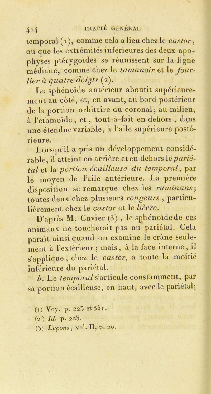 temporal ( i ), comme cela a lieu chez le castor, ou que les extiémités inférieures des deux apo- physes ptérygoïdes se réunissent sur la ligne médiane, comme chez le tamanoir et le four- lier à quatre doigts (2). Le sphénoïde antérieur aboutit supérieure- ment au côté, et, en avant, au bord postérieur de la portion orbitaire du coronal; au milieu, à l'ethmoïde , et, tout-à-fait en dehors , d^ns une étendue variable, à l'aile supérieure posté- rieure. Lorsqu'il a pris un développement considé- rable, il atteint en arrière et en dehors le parié- tal la portion écailleuse du temporal, par le moyen de l'aile antérieure. La première disposition se remarque chez les ruminons \ toutes deux chez plusieurs rongeurs , particu- lièrement chez le castor et le lièi^re. D'après M. Cuvier (3) , le sphénoïde de ces animaux ne loucherait pas au pariétal. Cela paraît ainsi quand on examine le crâne seule- ment à l'extérieur ; mais, à la face interne , il s'applique, chez le castor, à toute la moitié inférieure du pariétal. h. Le fem/?om/s'articule constamment, par sa portion écailleuse, en haut, avec le pariétal; (1) Voy. p. 22^ et 55ï. (2 ) Id. p. 225. (5) Leçons , vol. II, p. 20.