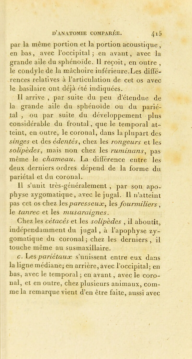 par la même portion et la portion acoustique, en bas, avec l'occipital - eu avant, avec la grande aile du sphénoïde. 11 reçoit, en outre , le condyle de la mâchoire inférieure.Les diffé- rences relatives à l'articulation de cet os avec le basilaire ont déjà été indiquées. 11 arrive , par suite du peu d'étendue de la grande aile du sphénoïde ou du parié- tal , ou par suite du développement plus considérable du frontal, que le temporal at-> teint, en outre, le coronal, dans la plupart des singes et des édentés, chez les rongeurs et les solipèdes, mais non chez les ruminans^ pas même le chameau. La différence entre les deux derniers ordres dépend de la forme du pariétal et du coronal. Il s'unit très-généralement , par son apo- physe zjgomatique, avec le jugal. Il n'atteint pas cet os chez les paresseux^ les fourmiliers, le tanrec et les musaraignes. Chez les cétacés et les solipèdes , il aboutit, indépendamment du jugal, à l'apophyse zy- gomatique du coronal ; chez les derniers , il louche même au susmaxillaire. c. Les pariétaux s'unissent entre eux dans la ligne médiane; en arrière, avec l'occipital; en bas, avec le temporal ; en avant, avec le coro- nal, et en outre, chez plusieurs animaux, com- me la remarque vient d'en être faite, aussi avec