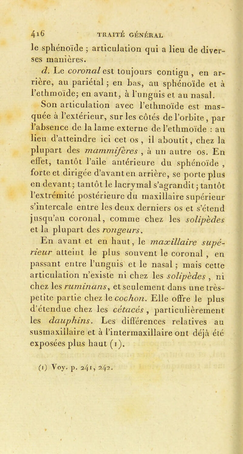 le sphénoïde ; articulation qui a lieu de diver- ses manières. d. Le coronal est toujours conligu , en ar- rière, au pariétal ; en bas, au sphénoïde et à l'ethmoïdej en avant, à lunguis et au nasal. Son articulation avec l'ethmoïde est mas- quée à l'extérieur, sur les côtés de l'orbite , par l'absence de la lame externe de l'ethmoïde : au lieu d'atteindre ici cet os , il aboutit, chez la plupart des mammifères , à un autre os. En effet, tantôt l'aile antérieure du sphénoïde , forte et dirigée d'avant en arrière, se porte plus en devant; tantôt le lacrymal s'agrandit ; tantôt l'extrémité postérieure du maxillaire supérieur s'intercale entre les deux derniers os et s'étend jusqu'au coronal, comme chez les solipèdes et la plupart des rongeurs. En avant et en haut, le maxillaire supé- rieur atteint le plus souvent le coronal , en passant entre l'unguis et le nasal ; mais cette articulation n'existe ni chez les solipèdes , ni chez les ruminans^ et seulement dans une très- petite partie chez le cochon. Elle offre le plus d'étendue chez les cétacés , particulièrement les dauphins. Les différences relatives au susmaxillaire et à l'intermaxillaire ont déjà été exposées plus haut (i). (0 Voy. p. a4i, 24?..