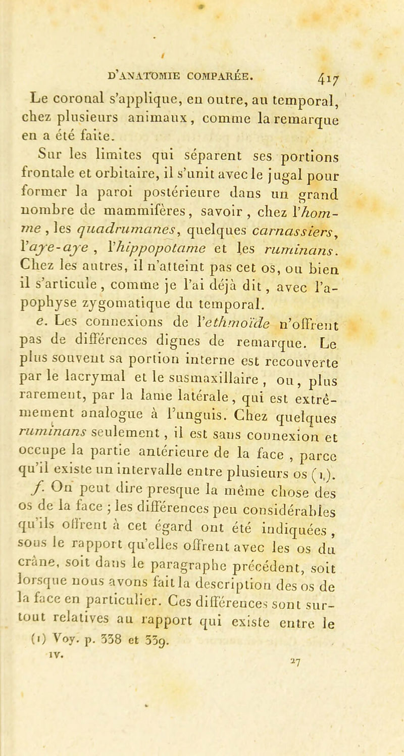 • d'anatdmie comparée. 417 Le coronal s'applique, en outre, au temporal, chez plusieurs animaux, comme la remarque en a été faite. Sur les limites qui séparent ses portions frontale et orbilaire, il s'unit avecle jugal pour former la paroi postérieure dans un grand nombre de mammifères, savoir , chez \ hom- me , les quadrumanes, quelques carnassiers y Vaje-aje , Vhippopotame et les ruminans. Chez les autres, il n'atteint pas cet os, ou bien il s'articule , comme je l'ai déjà dit, avec l'a- pophyse zygomatique du temporal. e. Les connexions de Vethmoïde n'offrent pas de différences dignes de remarque. Le plus souvent sa portion interne est recouverte parle lacrymal et le susmaxillaire , ou, plus rarement, par la lame latérale, qui est extrê- mement analogue à l'unguis. Chez quelques ruminans seulement , il est sans connexion et occupe la partie antérieure de la face , parce qu'il existe un intervalle entre plusieurs os (1.). /. On peut dire presque la même chose des os de la face • les différences peu considérables qu'ils offrent à cet égard ont été indiquées , sous le rapport qu'elles offrent avec les os du crâne, soit dans le paragraphe précédent, soit lorsque nous avons fait la description des os de la face en particulier. Ces différences sont sur- tout relatives au rapport qui existe entre le (i) Voy. p. 538 et 559. 27