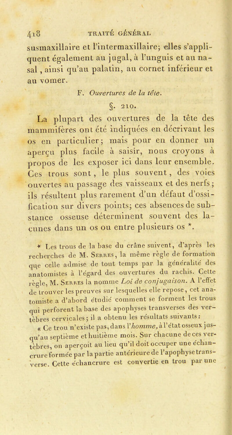 susmaxillaire et l'intermaxillaire; elles s'appli- quent également au jugal, à l'uuguis et au na- sal , ainsi qu'au palatin, au cornet inférieur et au vomer. F. Ouvertures de la têle. §. 210. La plupart des ouvertures de la têle des mammifères ont été indiquées en décrivant les os en particulier; mais pour en donner un aperçu plus facile à saisir, nous croyons à propos de les exposer ici dans leur ensemble. Ces trous sont, le plus souvent, des voies ouvertes au passage des vaisseaux et des nerfs; ils résultent plus rarement d'un défaut d'ossi- fication sur divers points; ces absences de sub- stance osseuse déterminent souvent des la- cunes dans un os ou entre plusieurs os *. Les ti'ous de la base du crâne suivent, d'après les recherches de M. Serres, la même règle de formation qi:\e celle admise de tout temps par la généralité des anatomistes à l'égard des ouvertures du rachis. Celte règle, M. Serres la nomme Loi de conjugaison. A l'effet de trouver les preuves sur lesquelles elle repose, cet ana- tomiste a d'abord étudié comment se forment les trous qui perforent la base des apophyses transverses des ver- tèbres cervicales ; il a obtenu les résultats suivants : « Ce trou n'existe pas, dans r7iom777e, à l'état osseux jus- qu'au septième et huitième mois. Sur chacune de ces ver- tèbres, on aperçoit au lieu qu'il doit occuper une échan- crure formée par la partie antérieure de l'apophyse trans- verse. Cette échancrure est convertie en trou par une