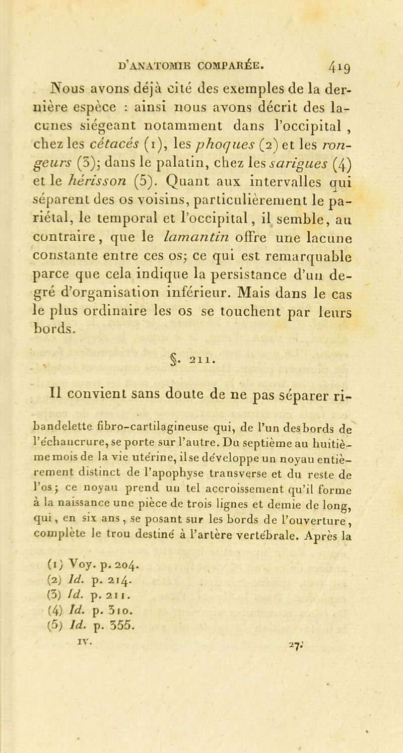 Nous avons déjà cité des exemples de la der- uière espèce : ainsi nous avons décrit des la- cunes siégeant notamment dans l'occipital , chez les cétacés (i), les phoques (2) et les ron- geurs (5)j dans le palatin, chez ies sarigues (4) et le hérisson (5). Quant aux intervalles qui séparent des os voisins, particulièrement le pa- riétal, le temporal et l'occipital, il semble, au contraire, que le lamantin offre une lacune constante entre ces os; ce qui est remarquable parce que cela indique la persistance d'un de- gré d'organisation inférieur. Mais dans le cas le plus ordinaire les os se touchent par leurs bords. Il convient sans doute de ne pas séparer ri- bandelette fibro-cartilagineuse qui, de l'un desbords de l'e'chaucrure, se porte sur l'autre. Du septième au huitiè- me mois de la vie ute'rine, ilse de'veloppe un noyau entiè- rement distinct de l'apophyse transverse et du reste de l'os ; ce noyau prend uu tel accroissement qu'il forme à la naissance une pièce de trois lignes et demie de long, qui, en six ans, se posant sur les bords de l'ouverture, complète le trou destiné à l'artère vertébrale. Après la (i; Voy. p. 204. (2) Id. p. 214. (3) Id. p, 211. (4) Id. p. 510. (5) Id. p. 555.