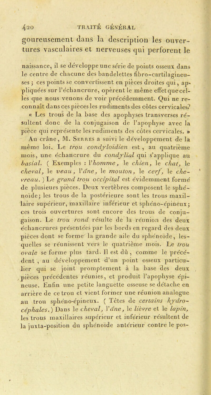 goureusement dans la description les ouver- tures vasculaires et nerveuses qui perforent le naissance, il se développe une série de points osseux dans le centre de chacune des bandelettes fibro-cartilagineu- ses j ces points se convertissent en pièces droites qui, ap- plique'es sur l'e'chancrure, opèrent le même efif'etquecel- les que nous venons de voir pre'ce'demment. Qui ne re- connaît dans ces pièces les rudiments des côtes cervicales? « Les trous de la base des apophyses transverses re'- sultent donc de la conjugaison de l'apophyse avec la pièce qui repre'sente les rudiments des côtes cervicales. » Au crâne, M. Seures a suivi le de'velopperaent de la même loi. Le trou condj-loïdien est , au quatrième mois, une e'chancrure du condj^Ual qui s'applique au basial. ( Exemples : Vhomme, le chien, le chat, le cheval, le veau, Vdne, le mouton, le cerf, le che- vreau. ) Le grand trou occipital est évidemment formé de plusieurs pièces. Deux vertèbres composent le sphé- noïde; les trous de la postérieure sont les trous maxil- laire supérieur, maxillaire inférieur et sphéno-épinéux; ces trois ouvertures sont encore des trous de conju- gaison. Le trou rond résulte de la réunion des deux échancrures présentées par les bords en regard des deux pièces dont se forme la grande aile du sphénoïde, les- quelles se réunissent vers le quatrième mois. Le trou ovale se forme plus tard. Il est dû, comme le précé- dent , au développement d'un point osseux particu- lier qui se joint promptement à la base des deux pièces précédentes réunies, et produit l'apophyse épi- neuse. Enfin une petite languette osseuse se détache en arrière de ce trou et vient foriner une réunion analogue au trou sphéno-épineux. ( Têtes de certains hydro- céphales.) Dans le cheval, Vdne, le lièvre et le lapin, les trous maxillaires supérieur et inférieur résultent de la juxla-position du sphénoïde antérieur contre le pos-