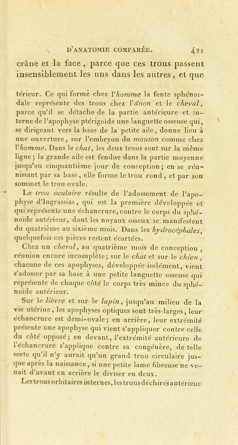 crâne et la face , parce que ces trous passent insensiblement les uns dans les autres, et que térieur. Ce qui formé chez Vhomme la fenle sphe'noi- dale repre'sente des trous chez Vdnon et le cheval, parce qu'il se de'tache de la partie ante'riçure et in- terne de l'apophyse pte'rigoïde une languette osseuse qui, se dirigeant vers la base de la petite aile, donne lieu à une ouverture, sur l'embryon du mouton comme chez Vhomme. Dans le chat^ les deux trous sont sur la même ligne ; la grande aile est fendue dans la partie moyenne jusqu'au cinquantième jour de conception; en se re'u^ nissant par sa base, elle forme le trou rond, et par son sommet le trou ovale. Le trou oculaire re'sulte de l'adossement de l'apo- physe d'Ingrassias, qui est la première développe'e et qui repre'sente une ëchancrure, contre le corps du sphe'- noïde ante'rieur, dont les noyaux osseux se manifestent du quatrième au sixième mois. Dans les hydrocéphales, cpelquefois ces pièces restent e'carte'es. Chez un cheval^ au quatrième mois de conception , re'union encore incomplète; sur le chat et sur le chien, chacune de ces apophyses, développe'e isolément, vient s'adosser par sa base à une petite languette osseuse qui repre'sente de chaque côté le corps très mince du sphé- noïde antérieur. Sur le lièvre et sur le lapin., jusqu'au milieu de la vie utérine, les apophyses optiques sont très-larges, leur échancrure est demi-ovale; en arrière, leur extrémité présente une apophyse qui vient s'appliquer contre celle du côté opposé; en devant, l'extrémité antérieure de l'échancrure s'applique contre sa congénère, de telle sorte qu'il n'y aurait qu'un grand trou circulaire jus- que après la naissance, si une petite lame fibreuse ne ve- nait d'avant en arrière le diviser en deux. Les trous orbitaires in ternes, les trous déchirés antérieur