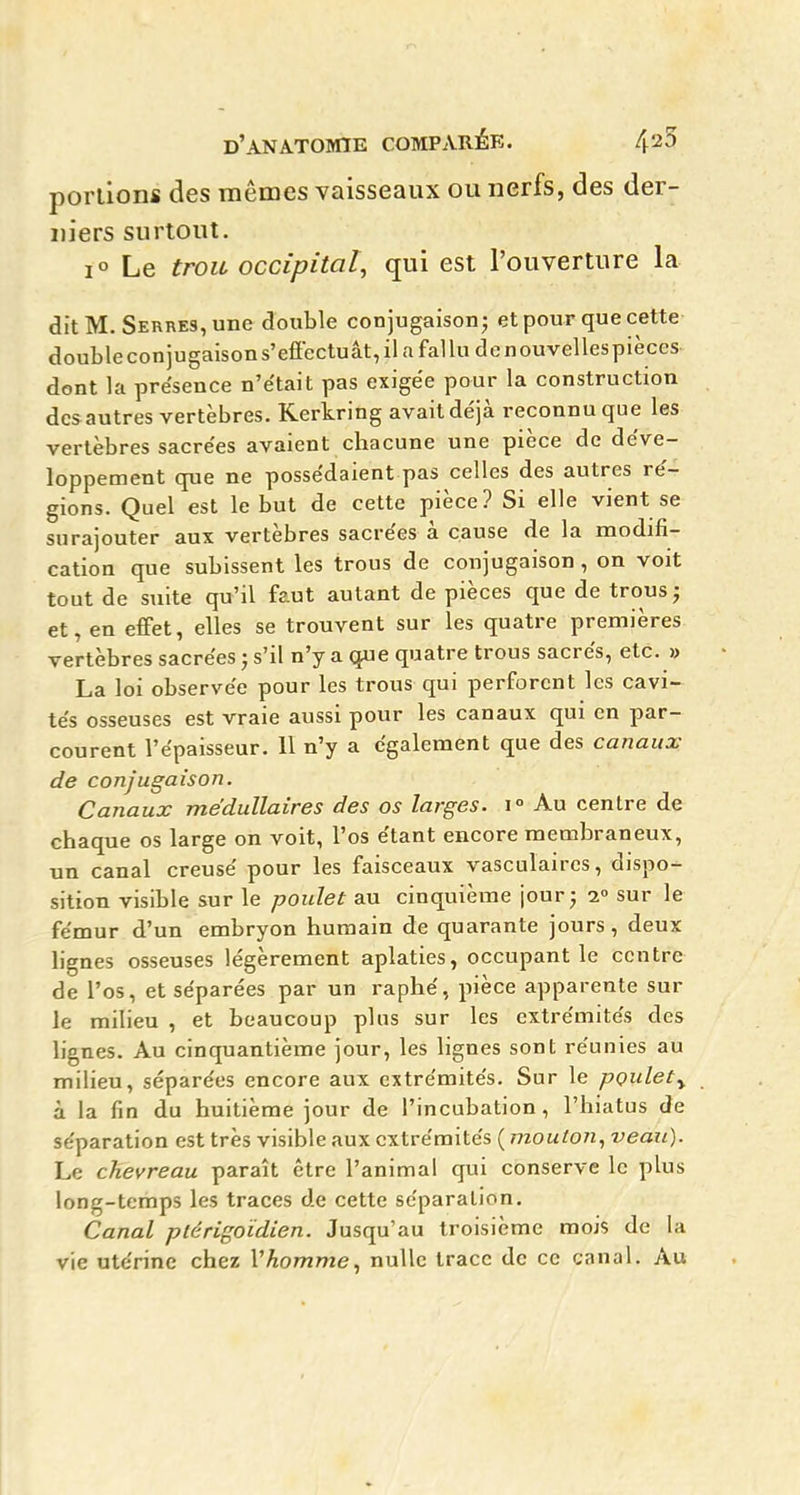 portions des mêmes vaisseaux ou nerfs, des der- niers surtout. 1° Le trou occipital, qui est l'ouverture la. dit M. Serres, une double conjugaison; et pour que cette doubleconjugaisons'effectuât, il a fallu de nouvellespièces dont la présence n'e'tait pas exigée pour la construction desautres vertèbres. Kerkring avait déjà reconnu que les vertèbres sacrées avaient chacune une pièce de déve- loppement que ne possédaient pas celles des autres ré- gions. Quel est le but de cette pièce? Si elle vient se surajouter aux vertèbres sacrées à cause de la modifi- cation que subissent les trous de conjugaison, on voit tout de suite qu'il faut autant de pièces que de trous; et, en effet, elles se trouvent sur les quatre premières vertèbres sacrées ; s'il n'y a que quatre trous sacrés, etc. » La loi observée pour les trous qui perforent les cavi- tés osseuses est vraie aussi pour les canaux qui en par- courent l'épaisseur, 11 n'y a également que des canaux de conjugaison. Canaux médullaires des os larges. i° Au centre de chaque os large on voit, l'os étant encore membraneux, un canal creusé pour les faisceaux vasculaires, dispo- sition visible sur le poulet au cinquième jour; i sur le fémur d'un embryon humain de quarante jours, deux lignes osseuses légèrement aplaties, occupant le centre de l'os, et séparées par un raphé, pièce apparente sur le milieu , et beaucoup plus sur les extrémités des lignes. Au cinquantième jour, les lignes sont réunies au milieu, séparées encore aux extrémités. Sur le pçulety à la fin du huitième jour de l'incubation, l'hiatus de séparation est très visible aux extrémités ( mouton, veau). Le chevreau paraît être l'animal qui conserve le plus long-temps les traces de cette séparation. Canal plérigoidien. Jusqu'au troisième mois de la vie utérine chez Vhomme, nulle trace de ce canal. Au