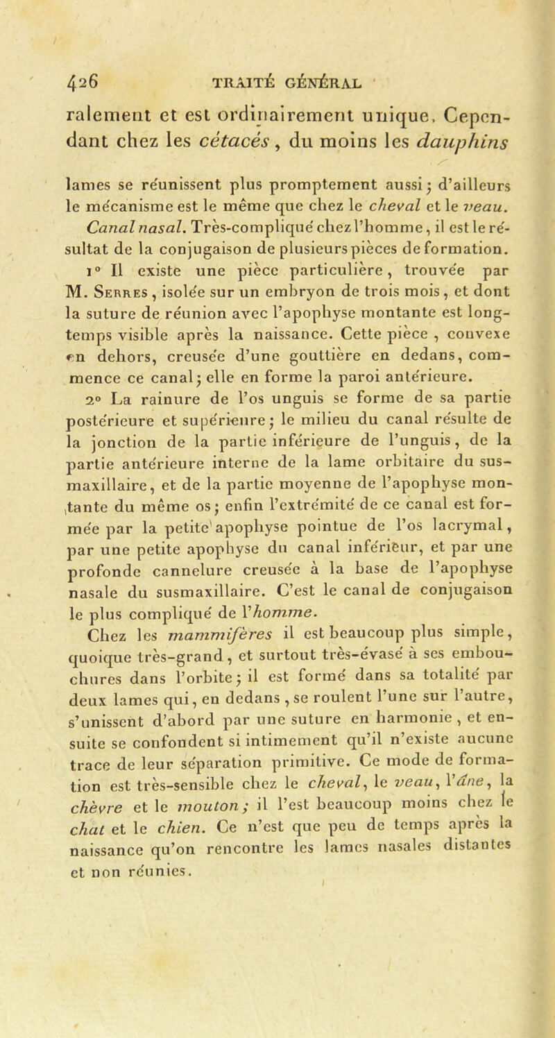 ralement et est ordinairement unique. Cepen- dant chez les cétacés, du moins les dauphins lames se re'unissent plus promptement aussi; d'ailleurs le me'canisme est le même que chez le cheval et le veau. Canal nasal. Très-complique'chezl'homme, il estlere'- sultat de la conjugaison de plusieurs pièces déformation. 1° Il existe une pièce particulière, trouve'e par M. Serres , isole'e sur un embryon de trois mois, et dont la suture de réunion avec l'apophyse montante est long- temps visible après la naissance. Cette pièce , couvexe ♦;n dehors, creusée d'une gouttière en dedans, com- mence ce canal; elle en forme la paroi anle'rieure. 2° La rainure de l'os unguis se forme de sa partie postérieure et supe'rieure; le milieu du canal re'sulte de la jonction de la partie inférieure de l'unguis, de la partie antérieure interne de la lame orbitaire du sus- maxillaire, et de la partie moyenne de l'apophyse mon- jtante du même os; enfin l'extrémité de ce canal est for- mée par la petite*apophyse pointue de l'os lacrymal, par une petite apophyse du canal inférieur, et par une profonde cannelure creusée à la base de l'apophyse nasale du susmaxillaire. C'est le canal de conjugaison le plus compliqué de Vhomme. Chez les mammifères il est beaucoup plus simple, quoique très-grand, et surtout très-évasé à ses embou- chures dans l'orbite; il est formé dans sa totalité par deux lames qui, en dedans , se roulent l'une sur l'autre, s'unissent d'abord par une suture en harmonie , et en- suite se confondent si intimement qu'il n'existe aucune trace de leur séparation primitive. Ce mode de forma- tion est très-sensible chez le cheval^ le veau^ Vdne^ la chèvre et le mouton; il l'est beaucoup moins chez le chat et le chien. Ce n'est que peu de temps après la naissance qu'on rencontre les lames nasales distantes et non réunies.