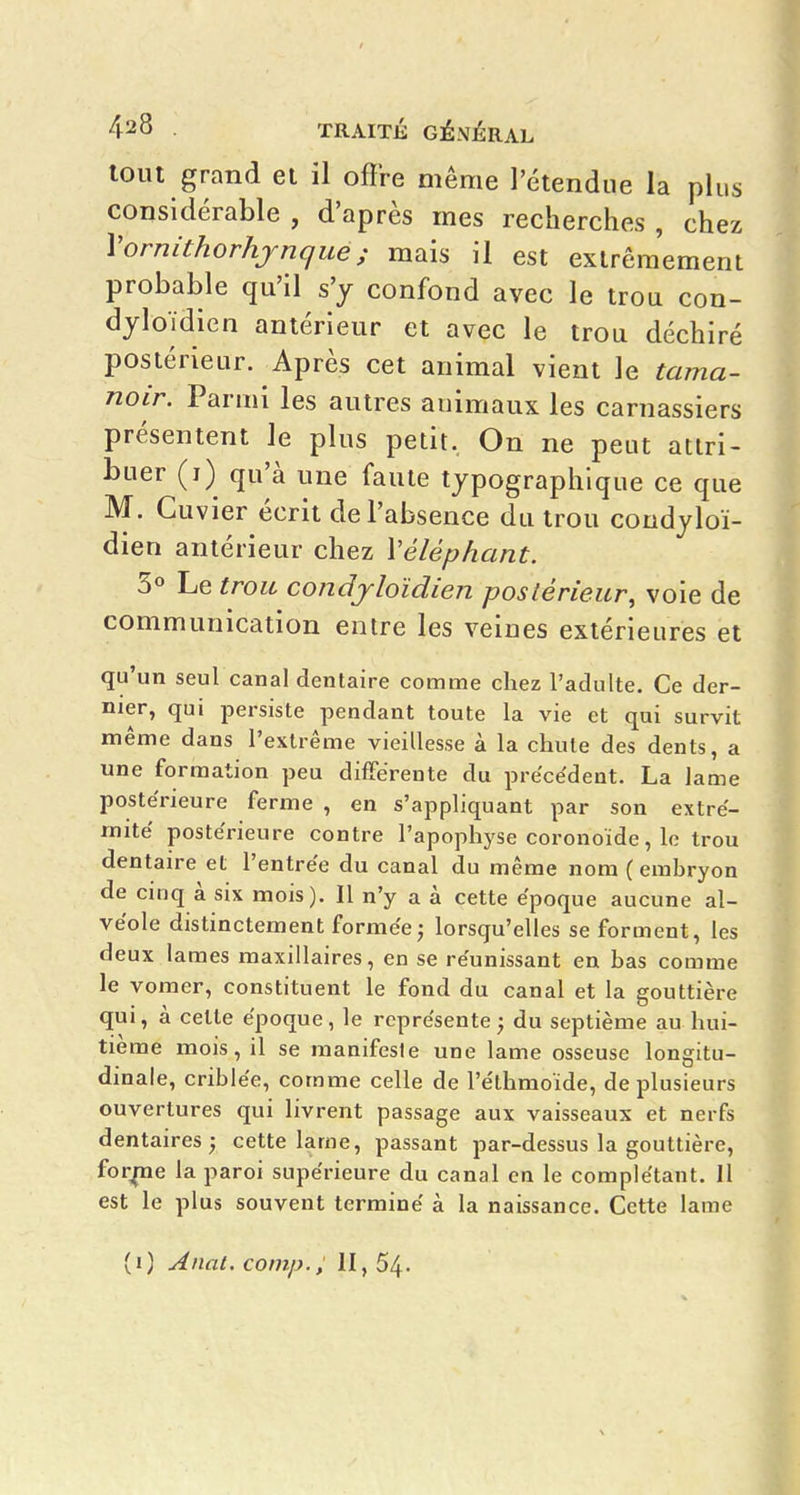 tout grand el il offre même l'étendue la plus considérable , d'après mes recherches , chez Vornithorhjnque; mais il est extrêmement probable qu'il s'y confond avec le trou con- djloïdien antérieur et avec le trou déchiré postérieur. Après cet animal vient le tama- noir. Parmi les autres animaux les carnassiers présentent le plus petit, On ne peut attri- buer (i) qu'à une faute typographique ce que M. Cuvier écrit de l'absence du trou condjloï- dien antérieur chez Véléphant. 3 Le trou condjloïdien postérieur, voie de communication entre les veines extérieures et qu'un seul canal dentaire comme chez l'adulte. Ce der- nier, qui jîersiste pendant toute la vie et qui survit même dans l'extrême vieillesse à la chute des dents, a une formation peu différente du précédent. La lame postérieure ferme , en s'appliquant par son extré- mité postérieure contre l'apophyse coronoïde, le trou dentaire et l'entrée du canal du même nom ( embryon de cinq à six mois). Il n'y a à cette époque aucune al- véole distinctement forméej lorsqu'elles se forment, les deux lames maxillaires, en se réunissant en bas comme le vomer, constituent le fond du canal et la gouttière qui, à celte époque, le représente ; du septième au hui- tième mois, il se manifeste une lame osseuse longitu- dinale, criblée, comme celle de l'e'thmoide, de plusieurs ouvertures qui livrent passage aux vaisseaux et nerfs dentaires; cette lame, passant par-dessus la gouttière, for^e la paroi supérieure du canal en le complétant. 11 est le plus souvent terminé à la naissance. Cette lame (0 Anal. comp., 11,54.