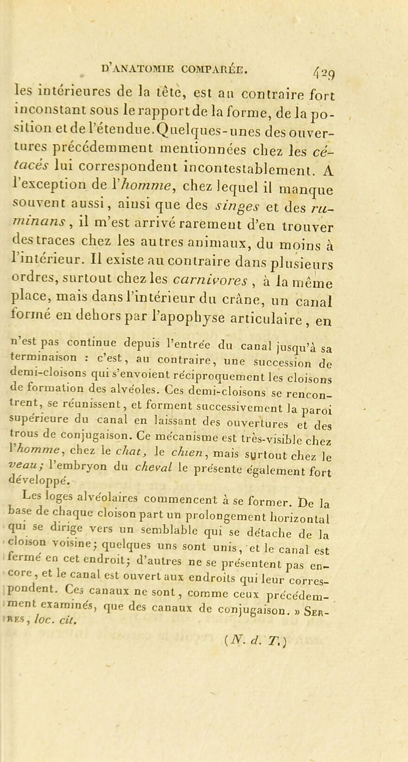 les inlérienrcs de la tête, est aa contraire fort inconstant sous le rapport de la forme, de la po- sition etde l'étendue.Quelques-unes des ouver- tures précédemment mentionnées chez les cé- tacés lui correspondent incontestablement. A l'exception de Vhornme, chez lequel il manque souvent aussi, ainsi que des singes et des ru~ minans , il m'est arrivé rarement d'en trouver des traces chez les autres animaux, du moins à l'intérieur. Il existe au contraire dans plusieurs ordres, surtout chez les carnivores , à la même place, mais dans l'intérieur du crâne, un canal formé en dehors par l'apophjse articulaire , en n'est pas continue depuis l'entrée du canal jusqu'à sa terminaison : c'est, au contraire, une succession de demi-cloisons qui s'envoient réciproquement les cloisons de formation des alvéoles. Ces demi-cloisons se rencon- trent, se re'unissent, et forment successivement la paroi supéneure du canal en laissant des ouvertures et des trous de conjugaison. Ce mécanisme est très-vjsible chez Yhomme, chez le chat, le chien, mais syrtout chez le veau; l'embryon du cheval le présente également fort développé. Les loges alvéolaires commencent à se former. De la base de chaque cloison part un prolongement horizontal qui se dmge vers un semblable qui se détache de la . cloison voisme; quelques uns sont unis, et le canal est i terme en cet endroit^ d'autres ne se présentent pas en- ' core, et le canal est ouvert aux endroits qui leur corres- pondent. Ces canaux ne sont, comme ceux précédem- iinent exammés, que des canaux de conjugaison. Ser- ihes , loc. cil. {N.d. T,)