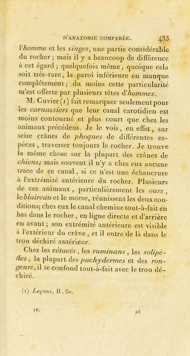 Vhomme et les singes, une partie considérable du rocher • mais il y a beaucoup de différence, à cet égard ; quelquefois même , quoique cela soit très-rare, la paroi inférieure en manque complètement 5 du moins cette particularité m'est offerte par plusieurs têtes à hommes. M. Cuvier(i) fait remarquer seulementpour les carnassiers que leur canal carotidien est moins contourné et plus court que chez les animaux précédens. Je le vois, en effet, sur seize crânes de phoques de différentes es- pèces , traverser toujours le rocher. Je trouve la même chose sur la plupart des crânes de chiens; mais souvent il n'y a chez eux aucune trace de ce canal, si ce n'est une échancrure à l'extrémité antérieure du rocher. Plusieurs de ces animaux , particulièrement les ours , leblalreauet le morse, réunissent les deux con- ditions; chez eux le canal chemine tout-à-fait en bas dans le rocher, en ligne directe et d'arrière en avant ; son extrémité antérieure est visible à l'extérieur du crâne, et il entre de là dans le trou déchiré antérieur. Chez les cétacés , les ruminons , les solipè- âes , la plupart àes pachydermes et des ron- geurs, il se confond tout-à-fait avec le trou dé- chiré. (1) Leçons, II, 5o. IV. 28