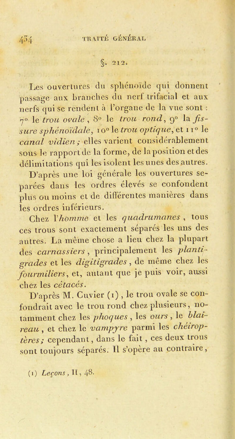 4^4 §. 212. Les ouvertures du spliénoïdc qui donnent passage aux branches du nerf irifacial et aux nerfs qui se rendent à l'organe de la vue sont : 70 le trou omle , 8 le trou rond, 9° la Jîs- surc sphéno'klcde, 10° le trou optique, et 1le canal vidien ; elles varient considérablement sous le rapport de la forme, de la position et des délimitations qui les isolent les unes des autres. D'après une loi générale les ouvertures sé- parées dans les ordres élevés se confondent plus ou moins et de différentes manières dans les ordres inférieurs. Chez \homme et les quadrumanes , tous ces trous sont exactement séparés les uns des autres. La même chose a lieu chez la plupart Aes, carnassiers , principalement les planti- grades et les digitigrades, de même chez les fourmiliers, et, autant que je puis voir, aussi chez les cétacés. D'après M. Cuvier (i) , le trou ovale se con- fondrait avec le trou rond chez plusieurs, no- tamment chez les phoques , les ours , le blai- reau , et chez le vampjre parmi les chéirop- tères; cependant, dans le fait, ces deux trous sont toujours séparés. Il s'opère au contraire, (1) Leçons , II, 48-