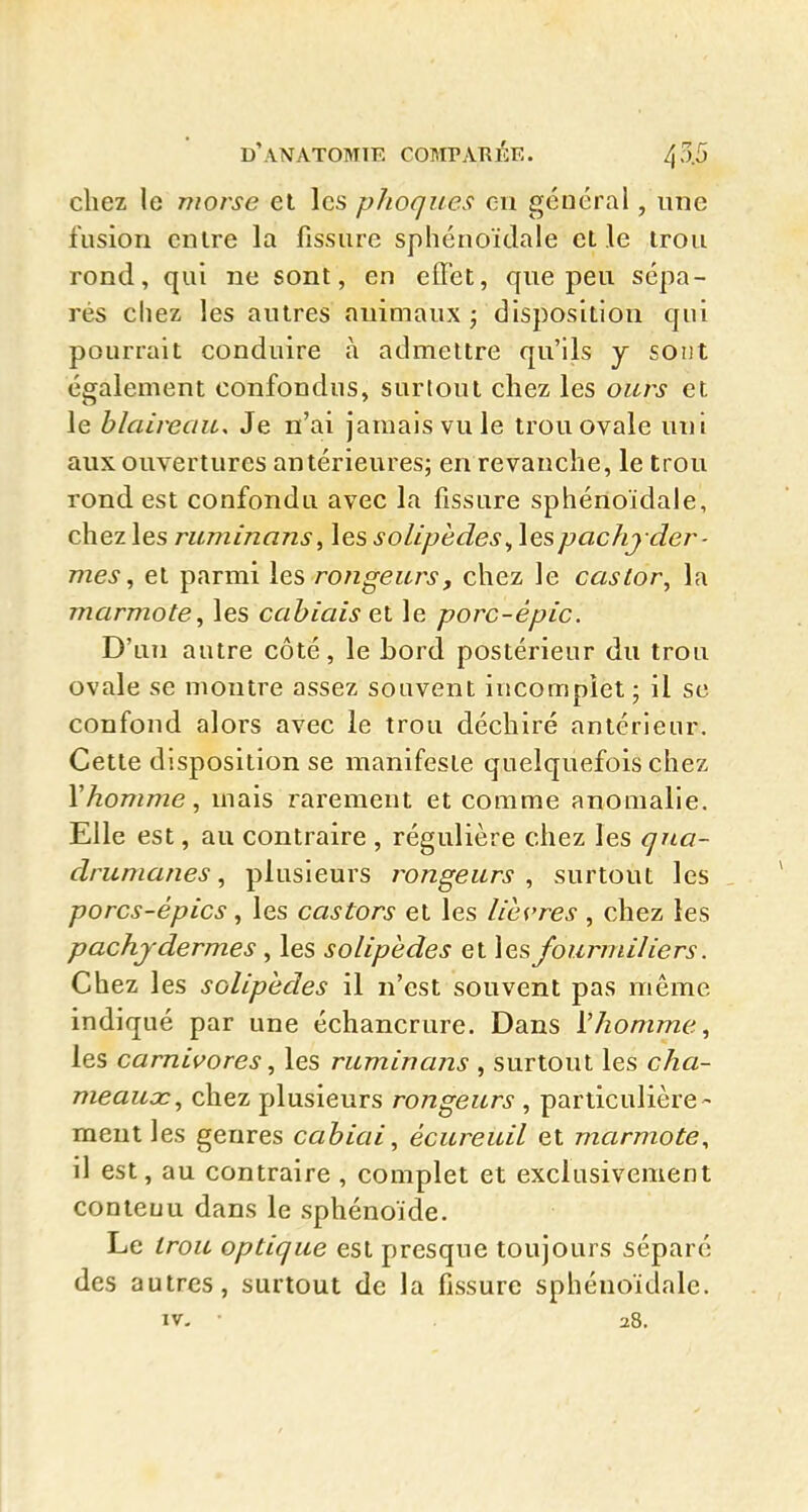 chez le morse et les pJioques en général, une fusion entre la fissure sphénoïdale elle irou rond, qui ne sont, en effet, que peu sépa- rés chez les autres animaux j disposition qui pourrait conduire à admettre qu'ils j sont également confondus, surtout chez les ours et le blaireau. Je n'ai jamais vu le trou ovale uni aux ouvertures antérieures; en revanche, le trou rond est confondu avec la fissure sphénoïdale, chez les ruminans ^ les solipedes ^ les pachyder- mes ^ et parmi rongeurs, chez le castor^ la marmote, les cabiais et le porc-épic. D'un autre côté, le bord postérieur du trou ovale se montre assez souvent incomplet ; il se confond alors avec le trou déchiré antérieur. Cette disposition se manifeste quelquefois chez \homme, mais rarement et comme anomalie. Elle est, au contraire , régulière chez les qita- drumanes, plusieurs rongeurs , surtout les porcs-épics, les castors et les lièvres, chez les pachydermes , les solipedes et les fourmiliers. Chez les solipedes il n'est souvent pas même indiqué par une échancrure. Dans i'homme, les carnivores, les ruminans , surtout les cha- meaux, chez plusieurs rongeurs , particulière- ment les genres cabiai, écureuil et marmote, il est, au contraire , complet et exclusivement contenu dans le sphénoïde. Le Irou optique est presque toujours séparé des autres, surtout de la fissure sphénoïdale. IV- • 28.