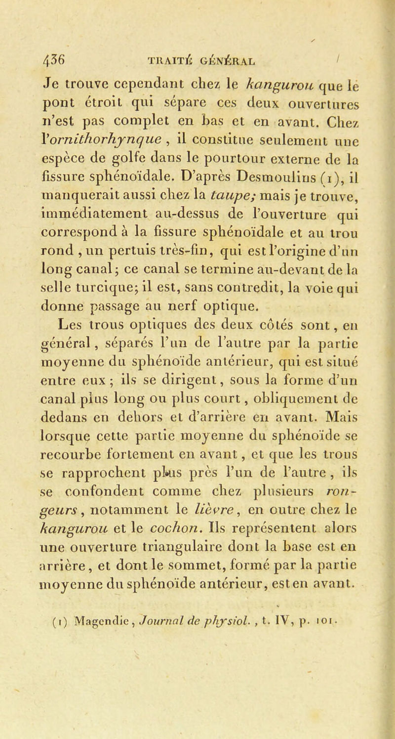 Je trouve cependant chez le kanguroit que le pont étroit qui sépare ces deux ouvertures n'est pas complet en bas et en avant. Chez Vornithorhjnque , il constitue seulement une espèce de golfe dans le pourtour externe de la fissure sphénoïdale. D'après Desmoulins (i), il manquerait aussi chez la taupe; mais je trouve, immédiatement au-dessus de l'ouverture qui correspond à la fissure sphénoïdale et au trou rond , un pertuis très-fin, qui est l'origine d'un long canal ; ce canal se termine au-devant de la selle turcique; il est, sans contredit, la voie qui donne passage au nerf optique. Les trous optiques des deux côtés sont, en général, séparés l'un de l'autre par la partie moyenne du sphénoïde antérieur, qui est situé entre eux ; ils se dirigent, sous la forme d'un canal plus long ou plus court, obliquement de dedans en dehors et d'arrière en avant. Mais lorsque cette partie moyenne du sphénoïde se recourbe fortement en avant, et que les trous se rapprochent pkis près l'un de l'autre , ils se confondent comme chez plusieurs ron- geurs ^ notamment le lièvre, en outre chez le kangurou et le cochon. Ils représentent alors une ouverture triangulaire dont la base est en arrière, et dont le sommet, formé par la partie moyenne du sphénoïde antérieur, est en avant. (i) Magcndie, Journal de pJrysiol. , t. IV, p. roi.