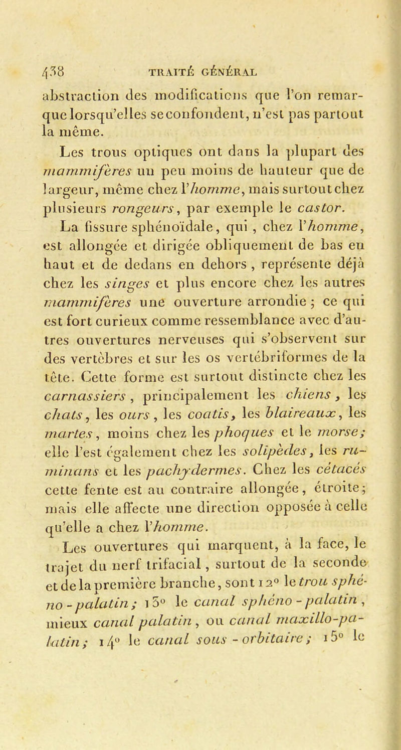 absiraclion des modificaticns que l'on remar- que lorsqu'elles seconfondent, n'est pas partout la même. Les trous optiques ont dans la plupart des mammifères un peu moins de hauteur que de largeur, même chez Vhomme^ mais surtoutcliez plusieurs rongeurs, par exemple le castor. La fissure sphcnoïdale, qui , chez Vhomme, est allongée et dirigée obliquement de bas en haut et de dedans en dehors , représente déjà chez les singes et plus encore chez les autres mammifères une ouverture arrondie ; ce qui est fort curieux comme ressemblance avec d'au- tres ouvertures nerveuses qui s'observent sur des vertèbres et sur les os vertébriformes de la tête. Cette forme est surtout distincte chez les carnassiers , principalement les chiens, les chats., les ours, les coatis y les blaireaux, les martes, moins chez les phoques et le morse; elle l'est également chez les solipèdes, les ru~ minans et les pachydermes. Chez les cétacés cette fente est au contraire allongée, étroite; mais elle affecte une direction opposée à celle qu'elle a chez Vhomme. Les ouvertures qui marquent, à la face, le trajet du nerf Irifacial, surtout de la seconde et de la première branche, sont 12° le trou sphé- no-palatin; i le canal sphéno - palatin , mieux canal palatin , ou canal maxillo-pa- kitin; i4° le canal sous - orbitaire ; i5° le