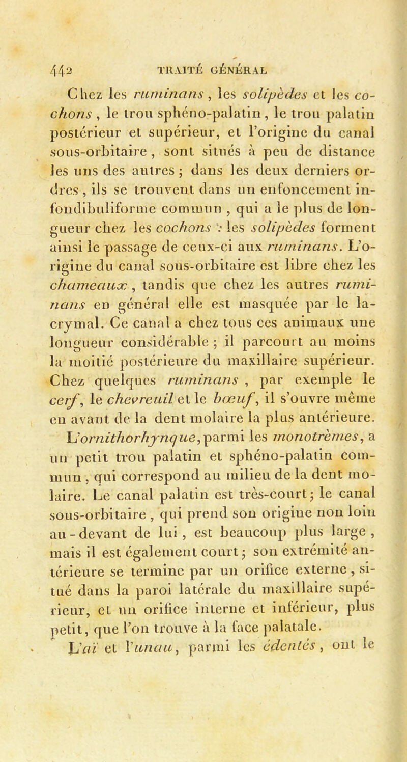 Chez les riuninans ^ les solipedes et les co- chons , le irou sphéno-palatln , le trou palatin postérieur et supérieur, et l'origine du canal sous-orbitaire , sont situés à peu de distance les uns des autres ; dans les deux derniers or- dres, ils se trouvent dans un enfoncement in- fondibuliforme commun , qui a le plus de lon- gueur chez, les cochons : les solipèdes forment ainsi le passage de ceux-ci aux riitninans. L'o- rigine du canal sous-orbitaire est libre chez les chameauor, , tandis que chez les autres rumi- nans en général elle est masquée par le la- crymal. Ce canal a chez tous ces animaux une longueur considérable ; il parcourt au moins la moitié postérieure du maxillaire supérieur. Chez quelques ruminans , par exemple le cerf^ le chevreuil et le bœuf \ il s'ouvre même en avant de la dent molaire la plus antérieure. Uornithorhjnque,i^diVm\ les monotrèmes, a un petit trou palatin et sphéno-palatin com- mun , qui correspond au milieu de la dent mo- laire. Le canal palatin est très-court j le canal sous-orbitaire , qui prend son origine non loin au-devant de lui, est beaucoup plus large, mais il est également court j son extrémité an- térieure se termine par un orifice externe , si- tué dans la paroi latérale du maxillaire supé- rieur, et un orifice interne et inférieur, plus petit, que l'on trouve à la face palatale. Uaï et Viincia, parmi les cdcnlés, oui le