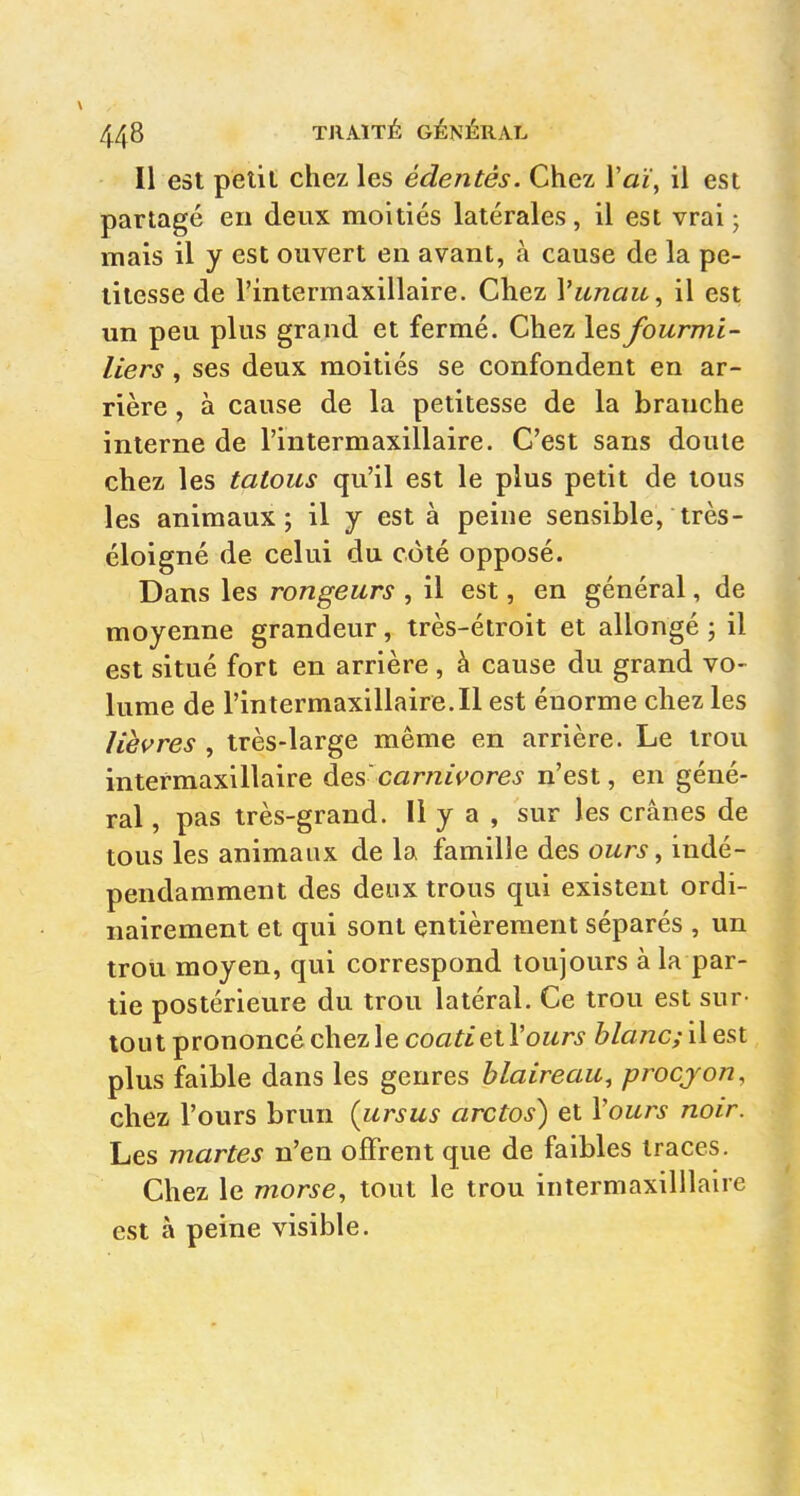 Il est petit chez les édentés. Chez l'ai, il est partagé en deux moitiés latérales, il est vrai; mais il y est ouvert en avant, à cause de la pe- titesse de l'intermaxillaire. Chez Vunau, il est un peu plus grand et fermé. Chez les fourmi- liers , ses deux moitiés se confondent en ar- rière , à cause de la petitesse de la branche interne de l'intermaxillaire. C'est sans doute chez les tatous qu'il est le plus petit de tous les animaux; il y est à peine sensible, très- éloigné de celui du côté opposé. Dans les rongeurs , il est, en général, de moyenne grandeur, très-étroit et allongé ; il est situé fort en arrière, à cause du grand vo- lume de rintermaxillaire.il est énorme chez les lièvres , très-large même en arrière. Le trou intermaxillaire àes carnivores n'est, en géné- ral , pas très-grand. Il y a , sur les crânes de tous les animaux de la famille des ours, indé- pendamment des deux trous qui existent ordi- nairement et qui sont entièrement séparés , un trou moyen, qui correspond toujours à la par- tie postérieure du trou latéral. Ce trou est sur- tout prononcé chez le coa^£ et l'oMr^ blanc; Wq&I plus faible dans les genres blaireau, procjon, chez l'ours brun (ursus arctos) et Vours noir. Les martes n'en offrent que de faibles traces. Chez le morse, tout le trou intermaxilllaire est à peine visible.