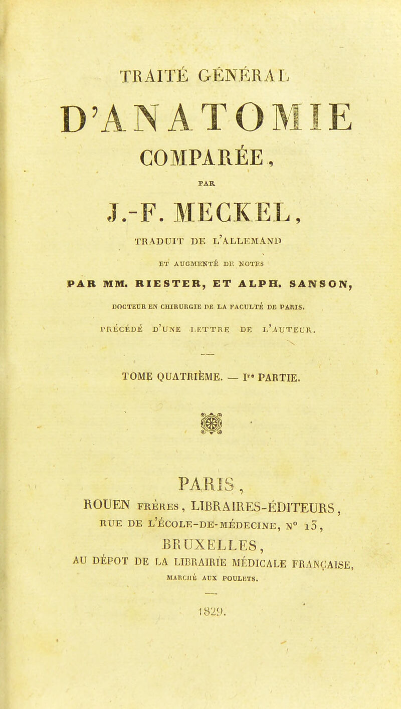 TRAITÉ GÉNÉRAL D'ANATOMIE COMPARÉE, PAR J.-F. MECKEL, TRADUIT DE l'ALLEMAND ET AUGMEKTÉ DE HOTES PAR MM. RIESTER, ET ALPH. SANSON, DOCTEUR EN CHIBURGIE DE LA FACULTÉ DE PARIS. rRÉcÉDÉ d'une lettre de l'auteur. TOME QUATRIÈME. — P» PARTIE. PARIS, ROUEN FRÈRES , LIBRAIRES-ÉDITEURS , RUE DE l'ÉCOLE-DE-MÉDECINE, N° l5, BRUXELLES, AU DÉPÔT DE LA LIBRAIRIE MÉDICALE FRANÇAISE, MARCilll AUX POULETS. 1829.